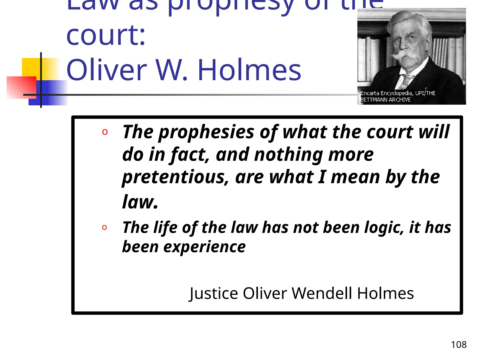 108
Law as prophesy of the
court:
Oliver W. Holmes
o The prophesies of what the court will
do in fact, and nothing more
pretentious, are what I mean by the
law.
o The life of the law has not been logic, it has
been experience
Justice Oliver Wendell Holmes
 