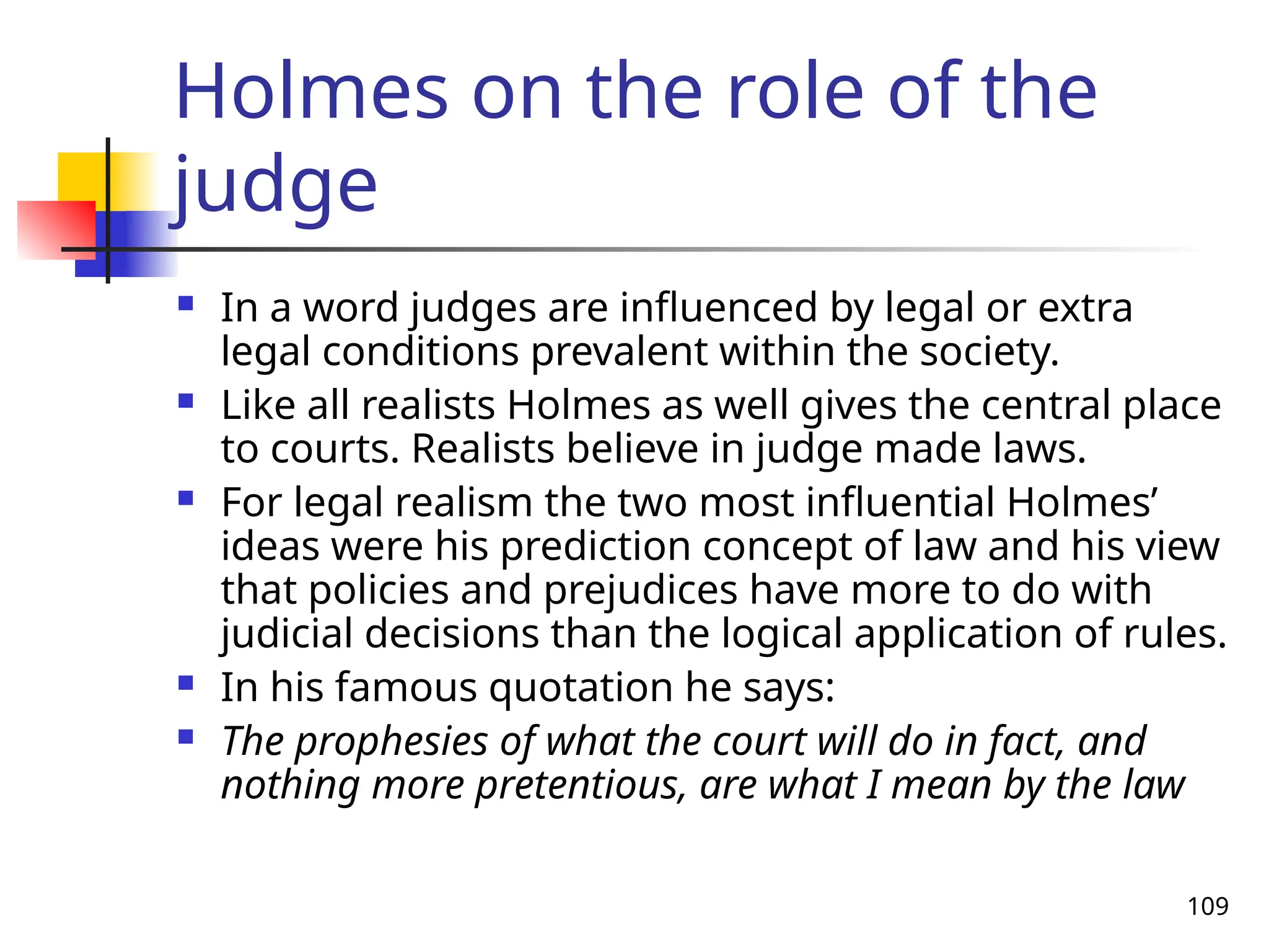 109
Holmes on the role of the
judge
 In a word judges are influenced by legal or extra
legal conditions prevalent within the society.
 Like all realists Holmes as well gives the central place
to courts. Realists believe in judge made laws.
 For legal realism the two most influential Holmes’
ideas were his prediction concept of law and his view
that policies and prejudices have more to do with
judicial decisions than the logical application of rules.
 In his famous quotation he says:
 The prophesies of what the court will do in fact, and
nothing more pretentious, are what I mean by the law
 