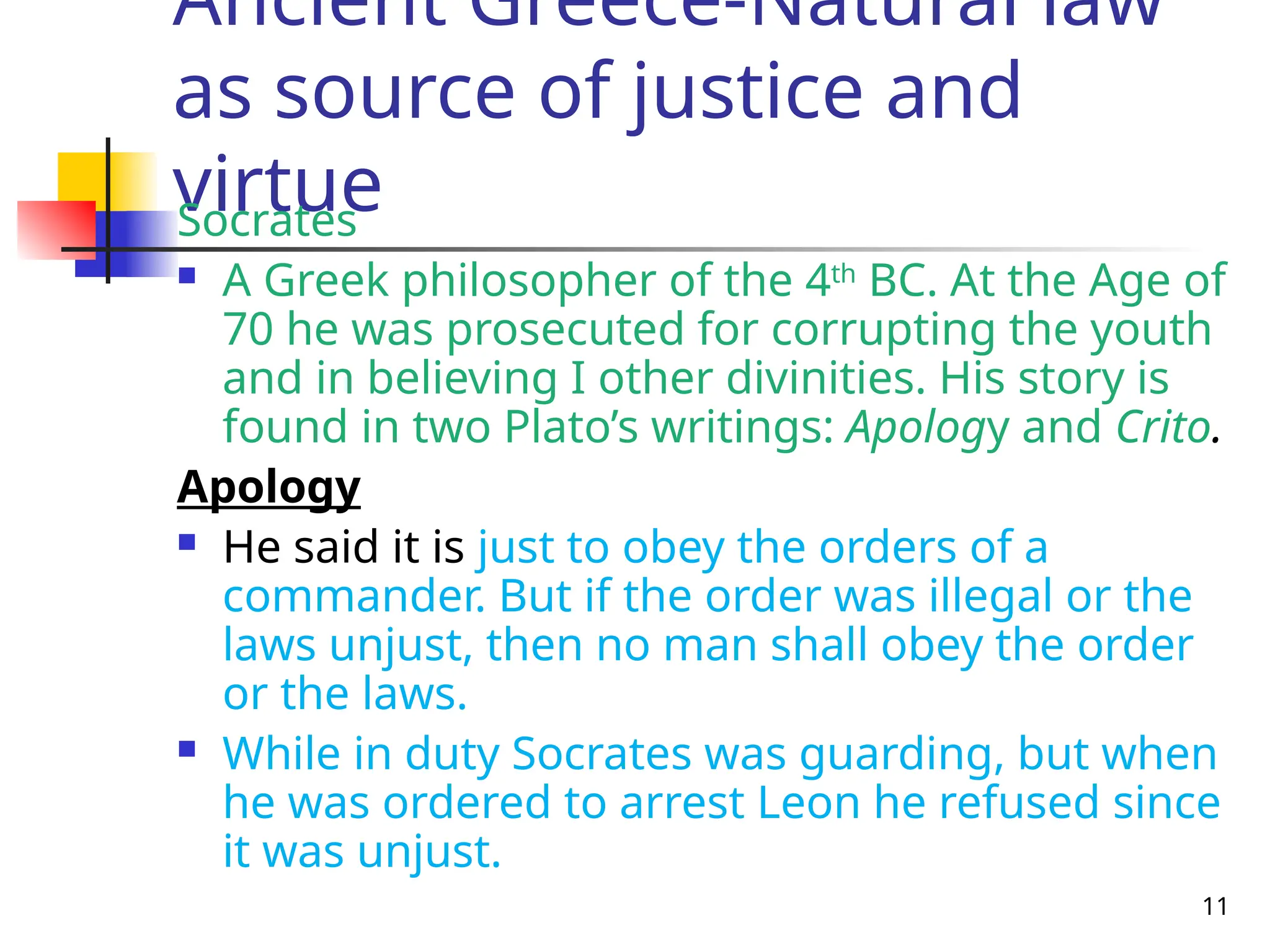 11
Ancient Greece-Natural law
as source of justice and
virtue
Socrates
 A Greek philosopher of the 4th
BC. At the Age of
70 he was prosecuted for corrupting the youth
and in believing I other divinities. His story is
found in two Plato’s writings: Apology and Crito.
Apology
 He said it is just to obey the orders of a
commander. But if the order was illegal or the
laws unjust, then no man shall obey the order
or the laws.
 While in duty Socrates was guarding, but when
he was ordered to arrest Leon he refused since
it was unjust.
 
