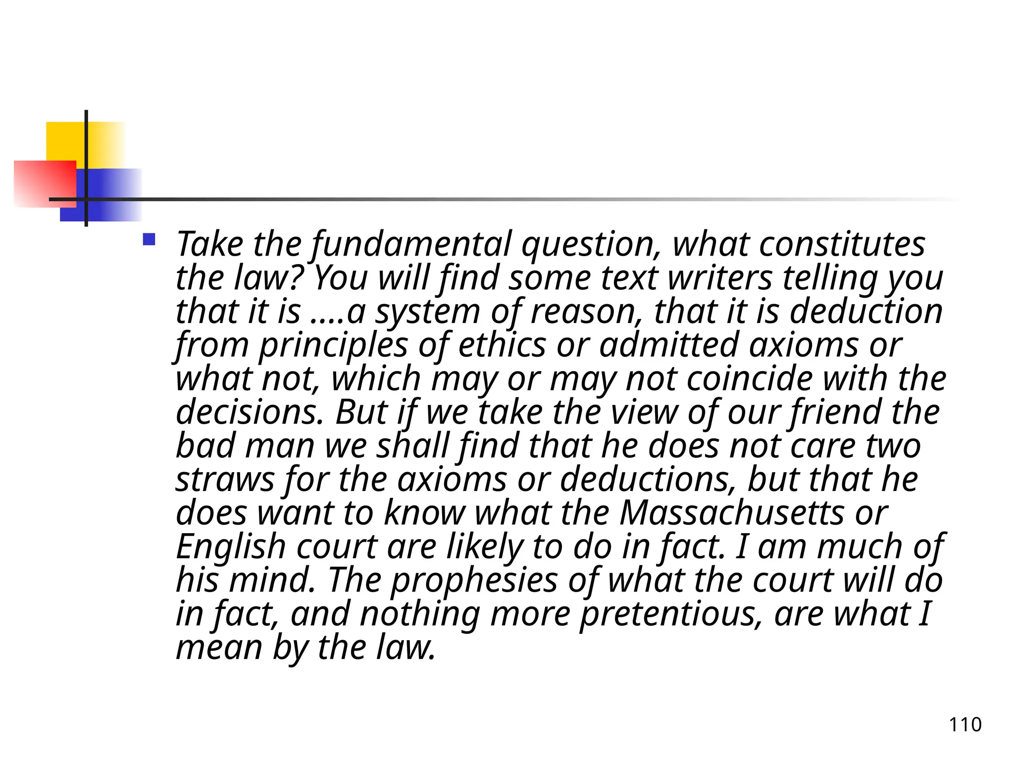 110
 Take the fundamental question, what constitutes
the law? You will find some text writers telling you
that it is ….a system of reason, that it is deduction
from principles of ethics or admitted axioms or
what not, which may or may not coincide with the
decisions. But if we take the view of our friend the
bad man we shall find that he does not care two
straws for the axioms or deductions, but that he
does want to know what the Massachusetts or
English court are likely to do in fact. I am much of
his mind. The prophesies of what the court will do
in fact, and nothing more pretentious, are what I
mean by the law.
 