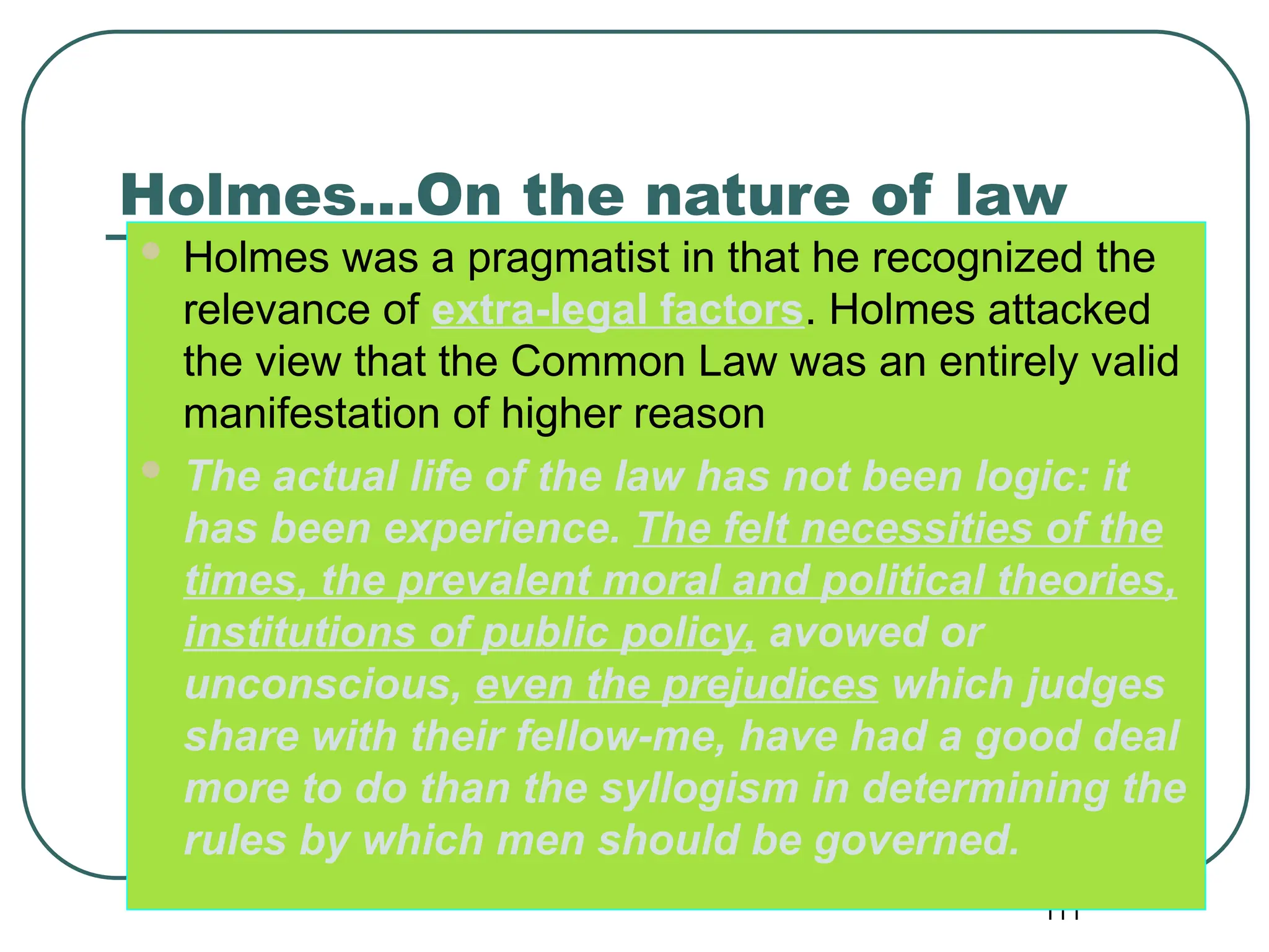 111
Holmes…On the nature of law
 Holmes was a pragmatist in that he recognized the
relevance of extra-legal factors. Holmes attacked
the view that the Common Law was an entirely valid
manifestation of higher reason
 The actual life of the law has not been logic: it
has been experience. The felt necessities of the
times, the prevalent moral and political theories,
institutions of public policy, avowed or
unconscious, even the prejudices which judges
share with their fellow-me, have had a good deal
more to do than the syllogism in determining the
rules by which men should be governed.
 