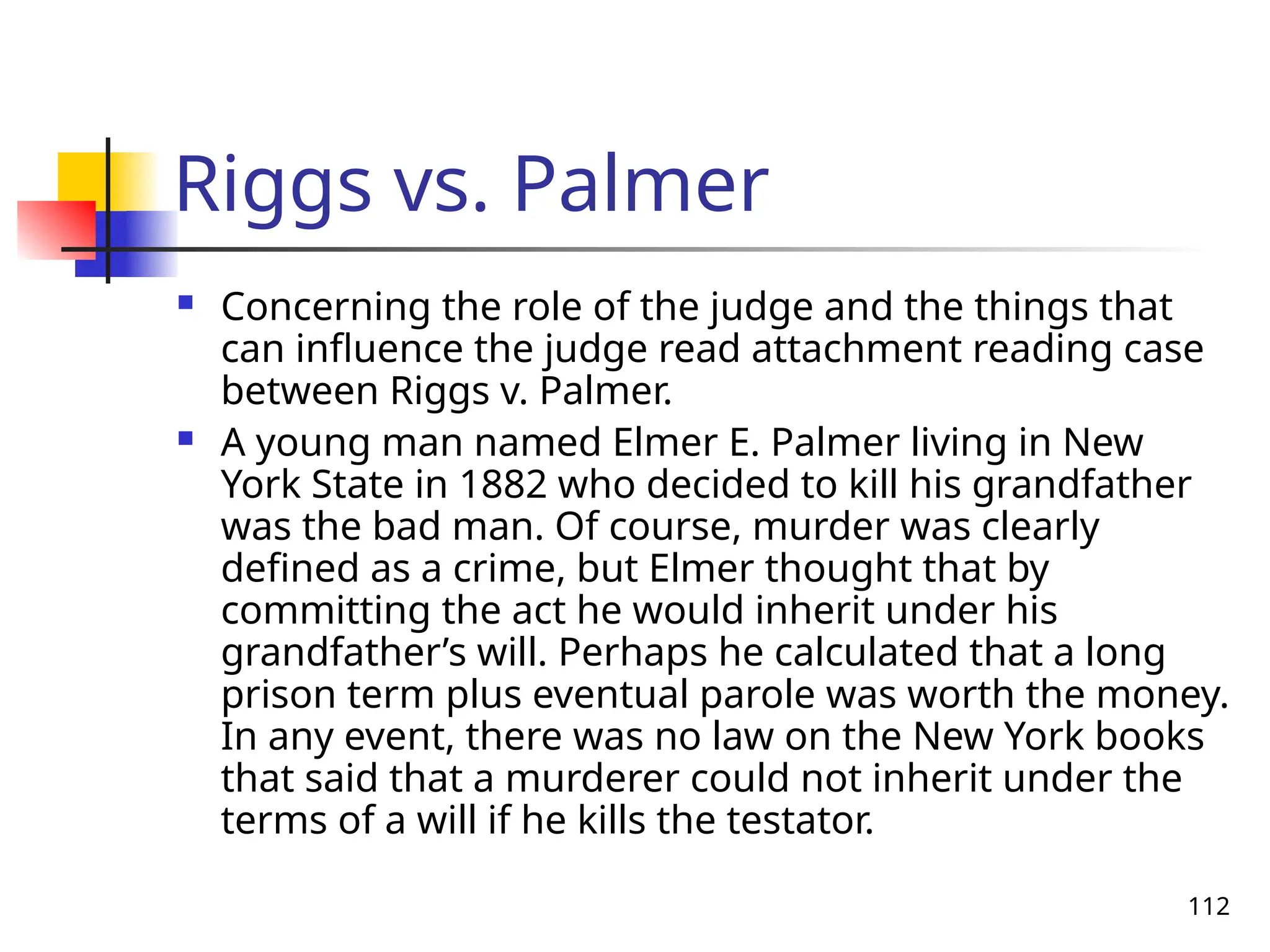 112
Riggs vs. Palmer
 Concerning the role of the judge and the things that
can influence the judge read attachment reading case
between Riggs v. Palmer.
 A young man named Elmer E. Palmer living in New
York State in 1882 who decided to kill his grandfather
was the bad man. Of course, murder was clearly
defined as a crime, but Elmer thought that by
committing the act he would inherit under his
grandfather’s will. Perhaps he calculated that a long
prison term plus eventual parole was worth the money.
In any event, there was no law on the New York books
that said that a murderer could not inherit under the
terms of a will if he kills the testator.
 