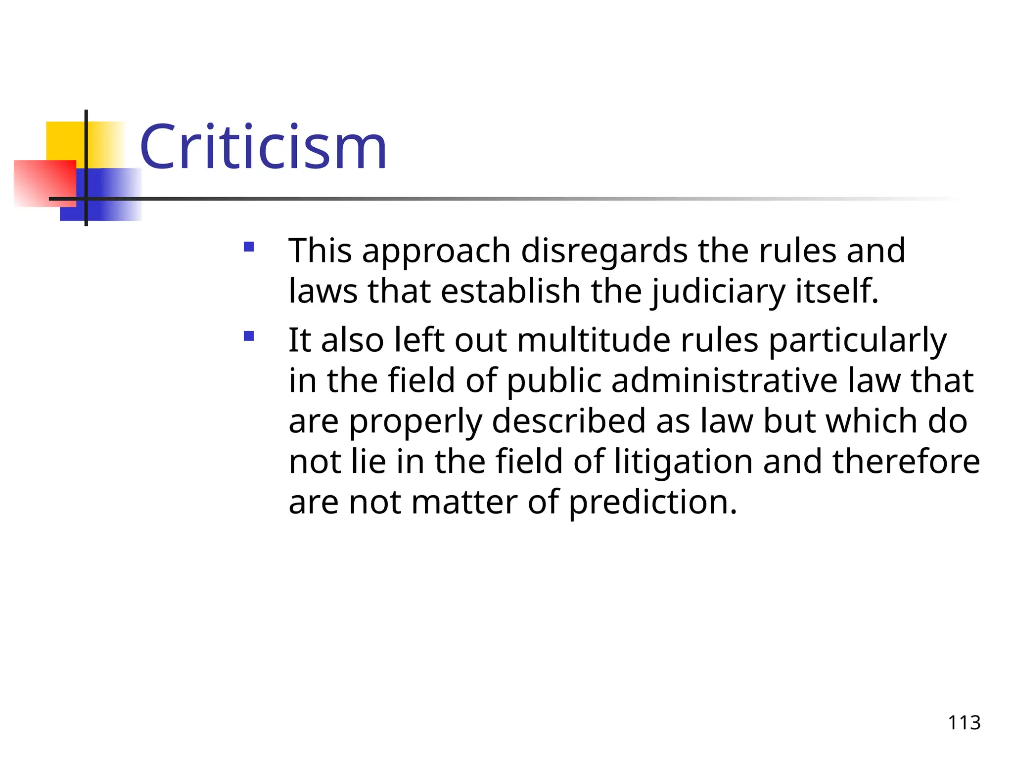 113
Criticism

This approach disregards the rules and
laws that establish the judiciary itself.

It also left out multitude rules particularly
in the field of public administrative law that
are properly described as law but which do
not lie in the field of litigation and therefore
are not matter of prediction.
 