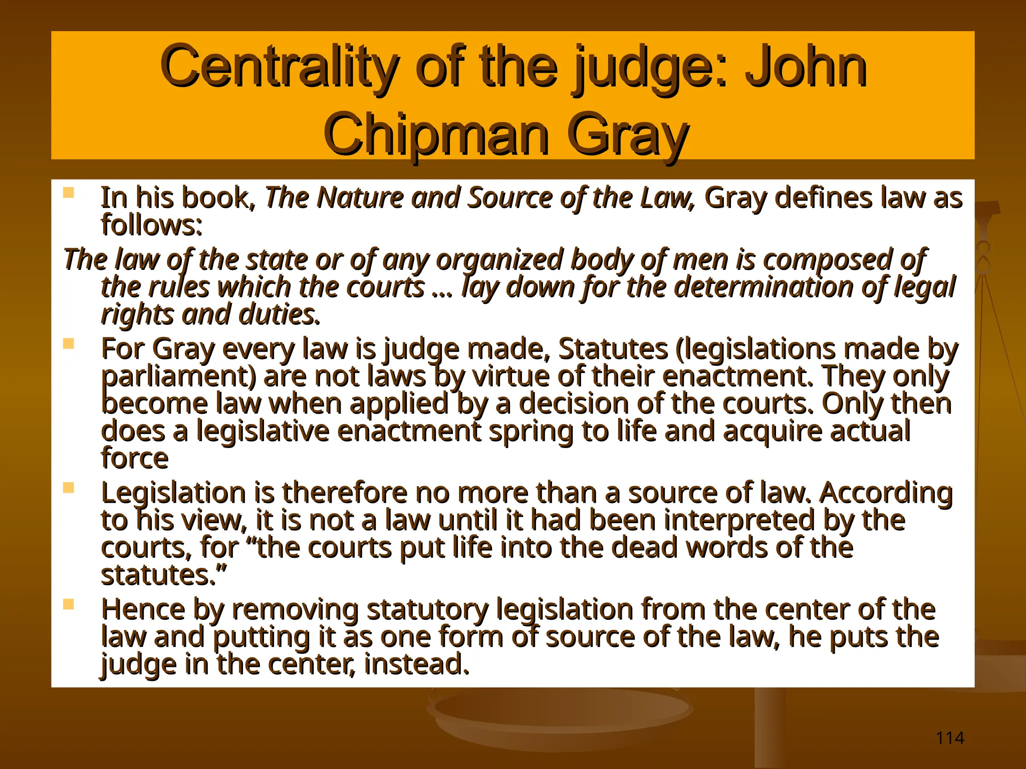 114
Centrality of the judge: John
Centrality of the judge: John
Chipman Gray
Chipman Gray
 In his book,
In his book, The Nature and Source of the Law,
The Nature and Source of the Law, Gray defines law as
Gray defines law as
follows:
follows:
The law of the state or of any organized body of men is composed of
The law of the state or of any organized body of men is composed of
the rules which the courts … lay down for the determination of legal
the rules which the courts … lay down for the determination of legal
rights and duties.
rights and duties.
 For Gray every law is judge made, Statutes (legislations made by
For Gray every law is judge made, Statutes (legislations made by
parliament) are not laws by virtue of their enactment. They only
parliament) are not laws by virtue of their enactment. They only
become law when applied by a decision of the courts. Only then
become law when applied by a decision of the courts. Only then
does a legislative enactment spring to life and acquire actual
does a legislative enactment spring to life and acquire actual
force
force
 Legislation is therefore no more than a source of law. According
Legislation is therefore no more than a source of law. According
to his view, it is not a law until it had been interpreted by the
to his view, it is not a law until it had been interpreted by the
courts, for “the courts put life into the dead words of the
courts, for “the courts put life into the dead words of the
statutes.”
statutes.”
 Hence by removing statutory legislation from the center of the
Hence by removing statutory legislation from the center of the
law and putting it as one form of source of the law, he puts the
law and putting it as one form of source of the law, he puts the
judge in the center, instead.
judge in the center, instead.
 
