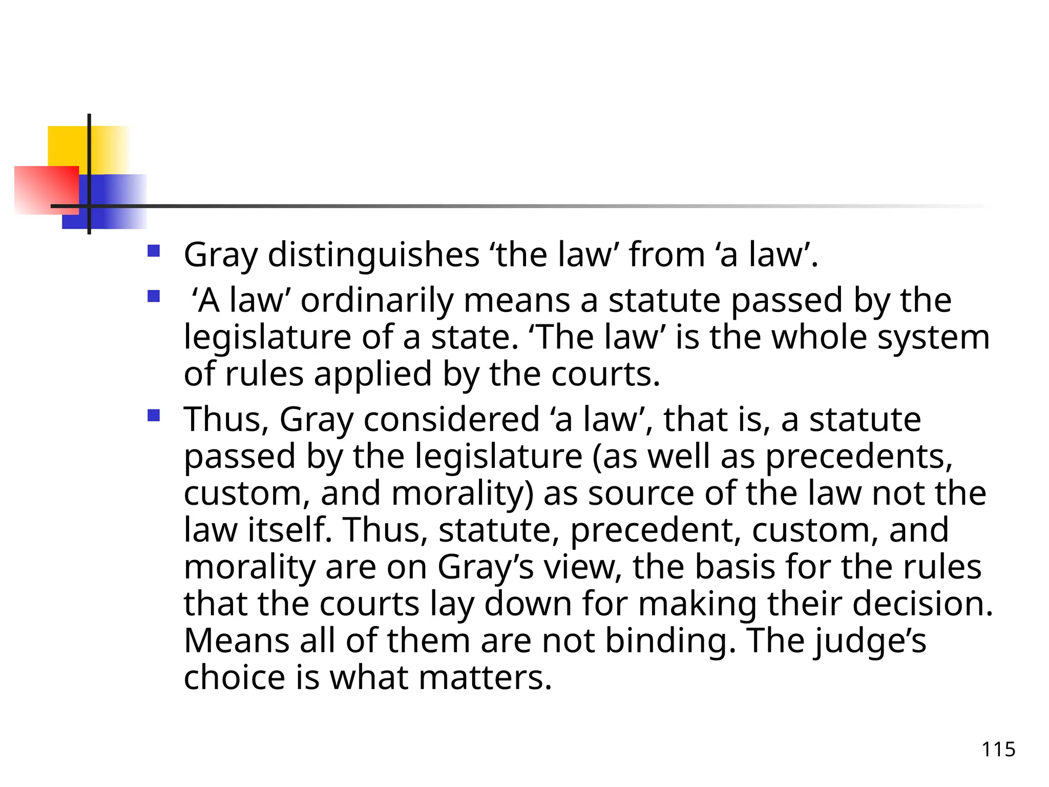 115
 Gray distinguishes ‘the law’ from ‘a law’.
 ‘A law’ ordinarily means a statute passed by the
legislature of a state. ‘The law’ is the whole system
of rules applied by the courts.
 Thus, Gray considered ‘a law’, that is, a statute
passed by the legislature (as well as precedents,
custom, and morality) as source of the law not the
law itself. Thus, statute, precedent, custom, and
morality are on Gray’s view, the basis for the rules
that the courts lay down for making their decision.
Means all of them are not binding. The judge’s
choice is what matters.
 