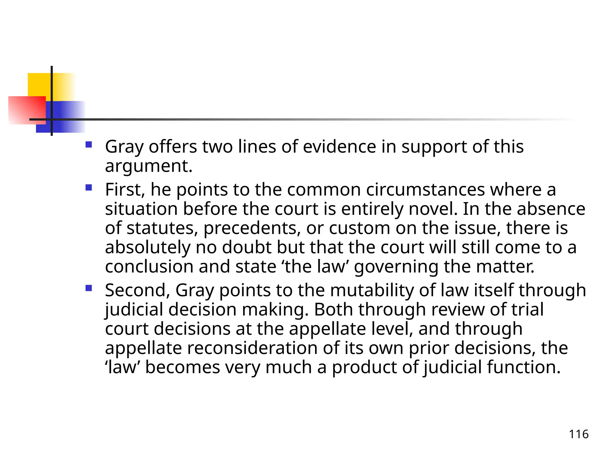 116
 Gray offers two lines of evidence in support of this
argument.
 First, he points to the common circumstances where a
situation before the court is entirely novel. In the absence
of statutes, precedents, or custom on the issue, there is
absolutely no doubt but that the court will still come to a
conclusion and state ‘the law’ governing the matter.
 Second, Gray points to the mutability of law itself through
judicial decision making. Both through review of trial
court decisions at the appellate level, and through
appellate reconsideration of its own prior decisions, the
‘law’ becomes very much a product of judicial function.
 