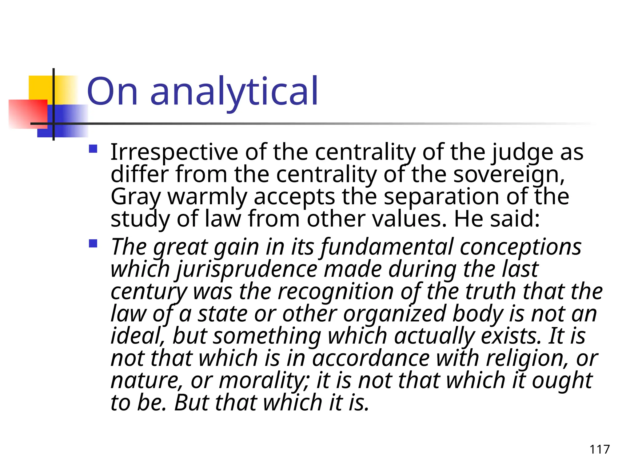 117
On analytical
 Irrespective of the centrality of the judge as
differ from the centrality of the sovereign,
Gray warmly accepts the separation of the
study of law from other values. He said:
 The great gain in its fundamental conceptions
which jurisprudence made during the last
century was the recognition of the truth that the
law of a state or other organized body is not an
ideal, but something which actually exists. It is
not that which is in accordance with religion, or
nature, or morality; it is not that which it ought
to be. But that which it is.
 