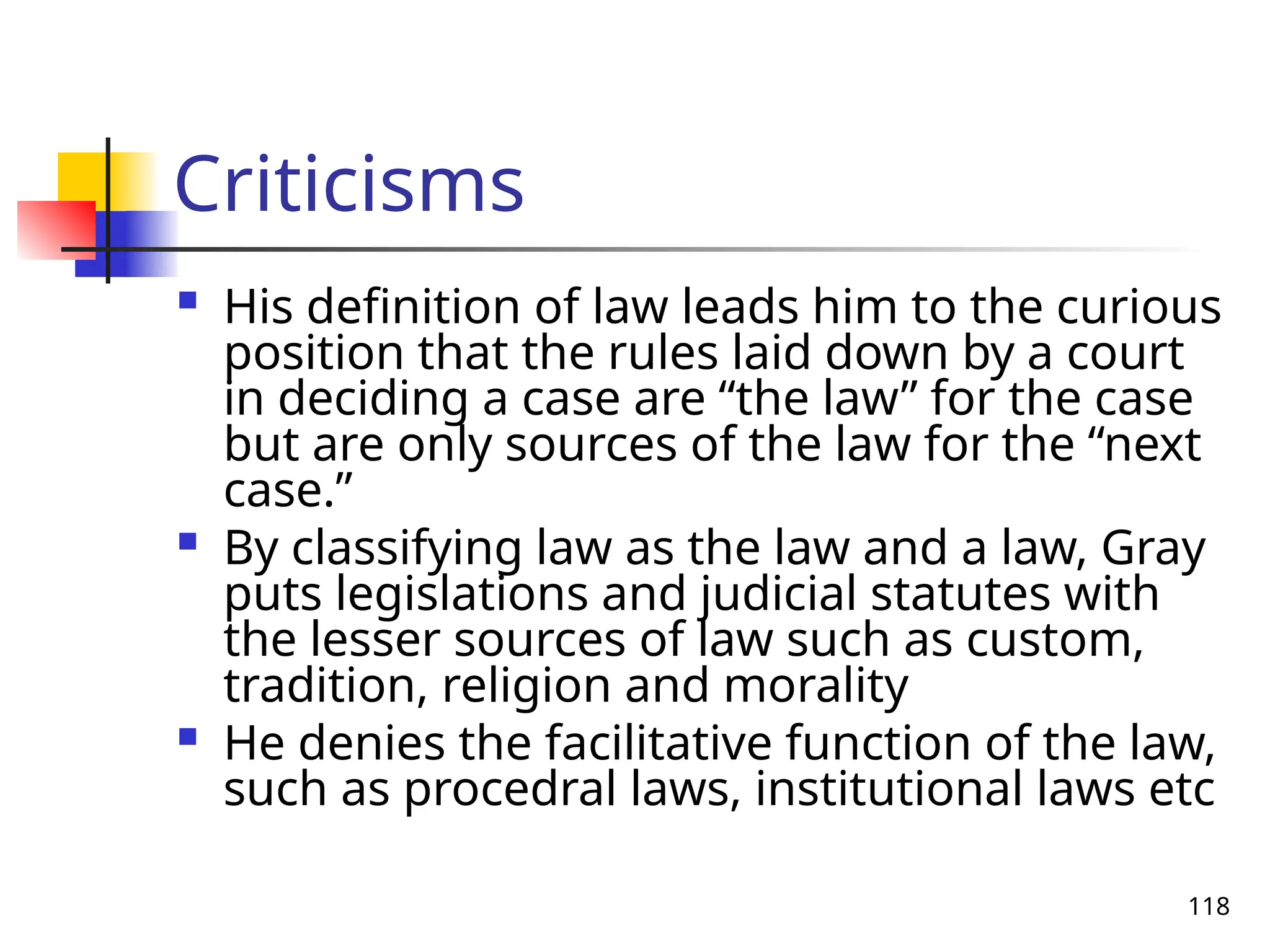118
Criticisms
 His definition of law leads him to the curious
position that the rules laid down by a court
in deciding a case are “the law” for the case
but are only sources of the law for the “next
case.”
 By classifying law as the law and a law, Gray
puts legislations and judicial statutes with
the lesser sources of law such as custom,
tradition, religion and morality
 He denies the facilitative function of the law,
such as procedral laws, institutional laws etc
 