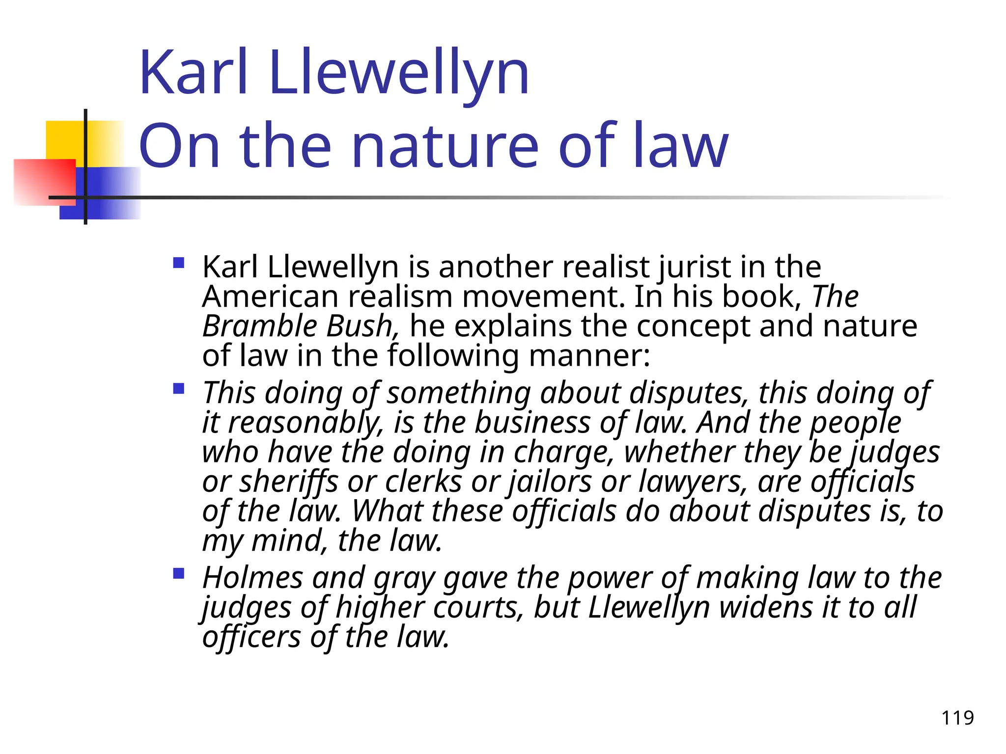 119
Karl Llewellyn
On the nature of law
 Karl Llewellyn is another realist jurist in the
American realism movement. In his book, The
Bramble Bush, he explains the concept and nature
of law in the following manner:
 This doing of something about disputes, this doing of
it reasonably, is the business of law. And the people
who have the doing in charge, whether they be judges
or sheriffs or clerks or jailors or lawyers, are officials
of the law. What these officials do about disputes is, to
my mind, the law.
 Holmes and gray gave the power of making law to the
judges of higher courts, but Llewellyn widens it to all
officers of the law.
 