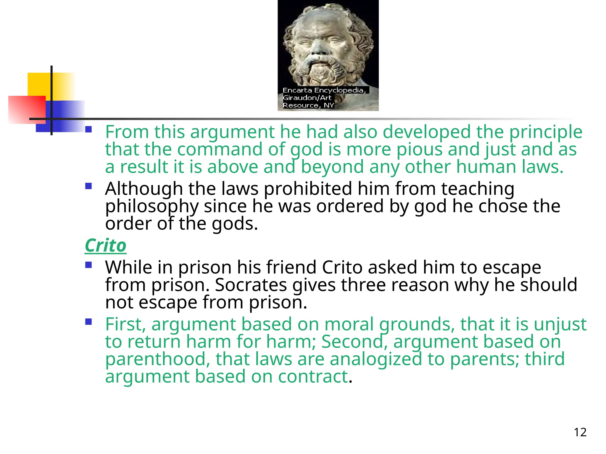 12
 From this argument he had also developed the principle
that the command of god is more pious and just and as
a result it is above and beyond any other human laws.
 Although the laws prohibited him from teaching
philosophy since he was ordered by god he chose the
order of the gods.
Crito
 While in prison his friend Crito asked him to escape
from prison. Socrates gives three reason why he should
not escape from prison.
 First, argument based on moral grounds, that it is unjust
to return harm for harm; Second, argument based on
parenthood, that laws are analogized to parents; third
argument based on contract.
 