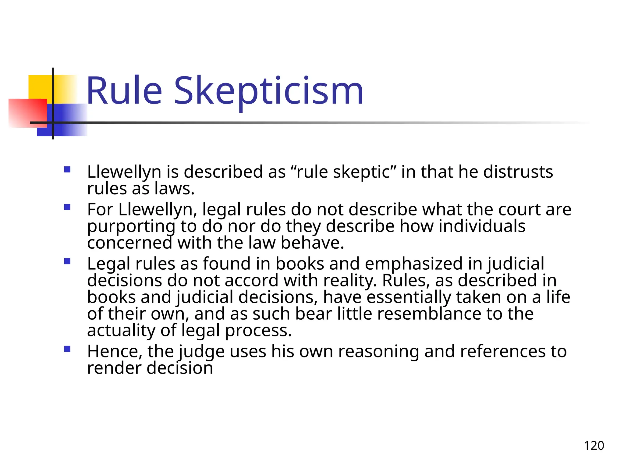 120
Rule Skepticism
 Llewellyn is described as “rule skeptic” in that he distrusts
rules as laws.
 For Llewellyn, legal rules do not describe what the court are
purporting to do nor do they describe how individuals
concerned with the law behave.
 Legal rules as found in books and emphasized in judicial
decisions do not accord with reality. Rules, as described in
books and judicial decisions, have essentially taken on a life
of their own, and as such bear little resemblance to the
actuality of legal process.
 Hence, the judge uses his own reasoning and references to
render decision
 