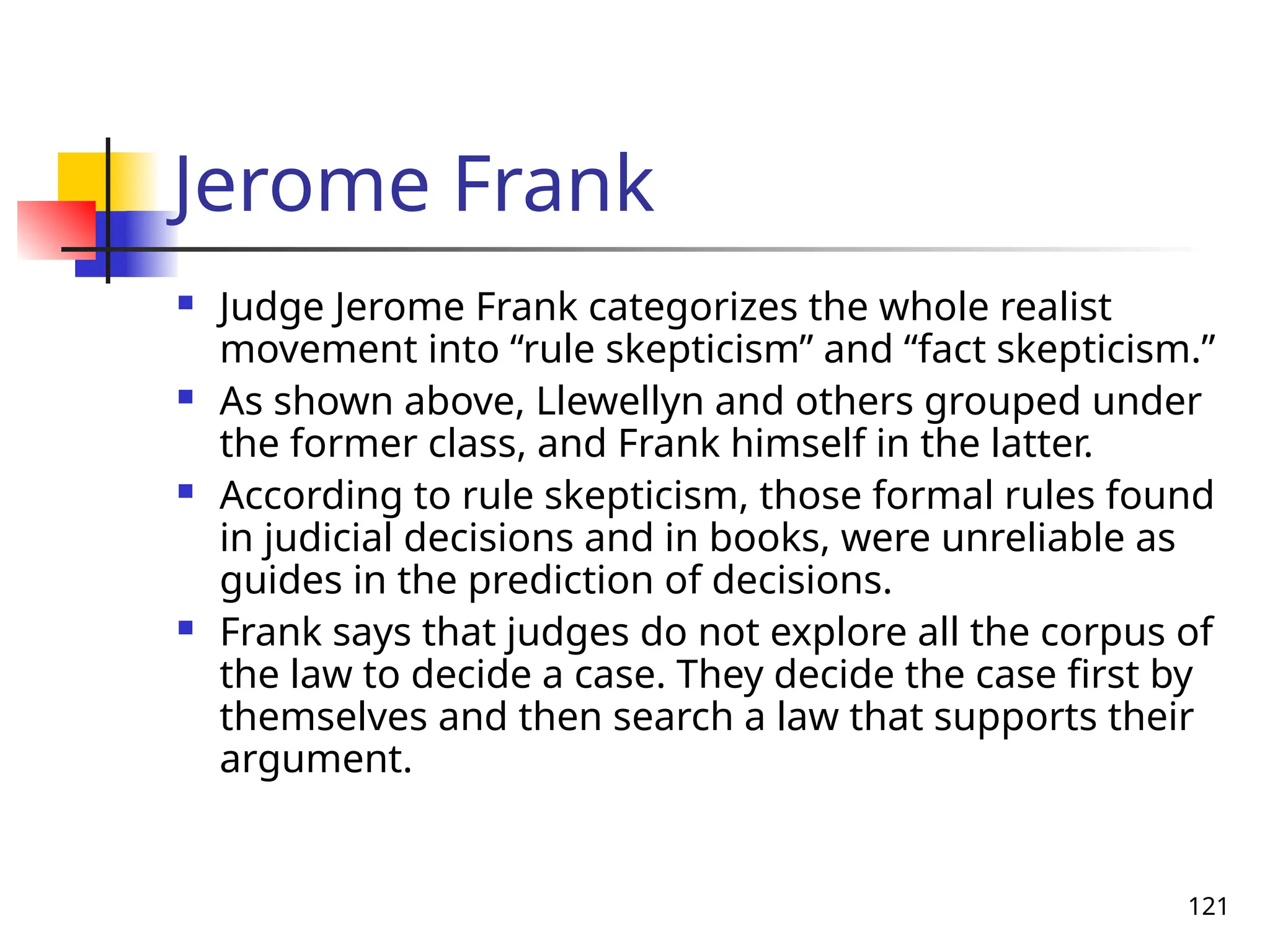 121
Jerome Frank
 Judge Jerome Frank categorizes the whole realist
movement into “rule skepticism” and “fact skepticism.”
 As shown above, Llewellyn and others grouped under
the former class, and Frank himself in the latter.
 According to rule skepticism, those formal rules found
in judicial decisions and in books, were unreliable as
guides in the prediction of decisions.
 Frank says that judges do not explore all the corpus of
the law to decide a case. They decide the case first by
themselves and then search a law that supports their
argument.
 