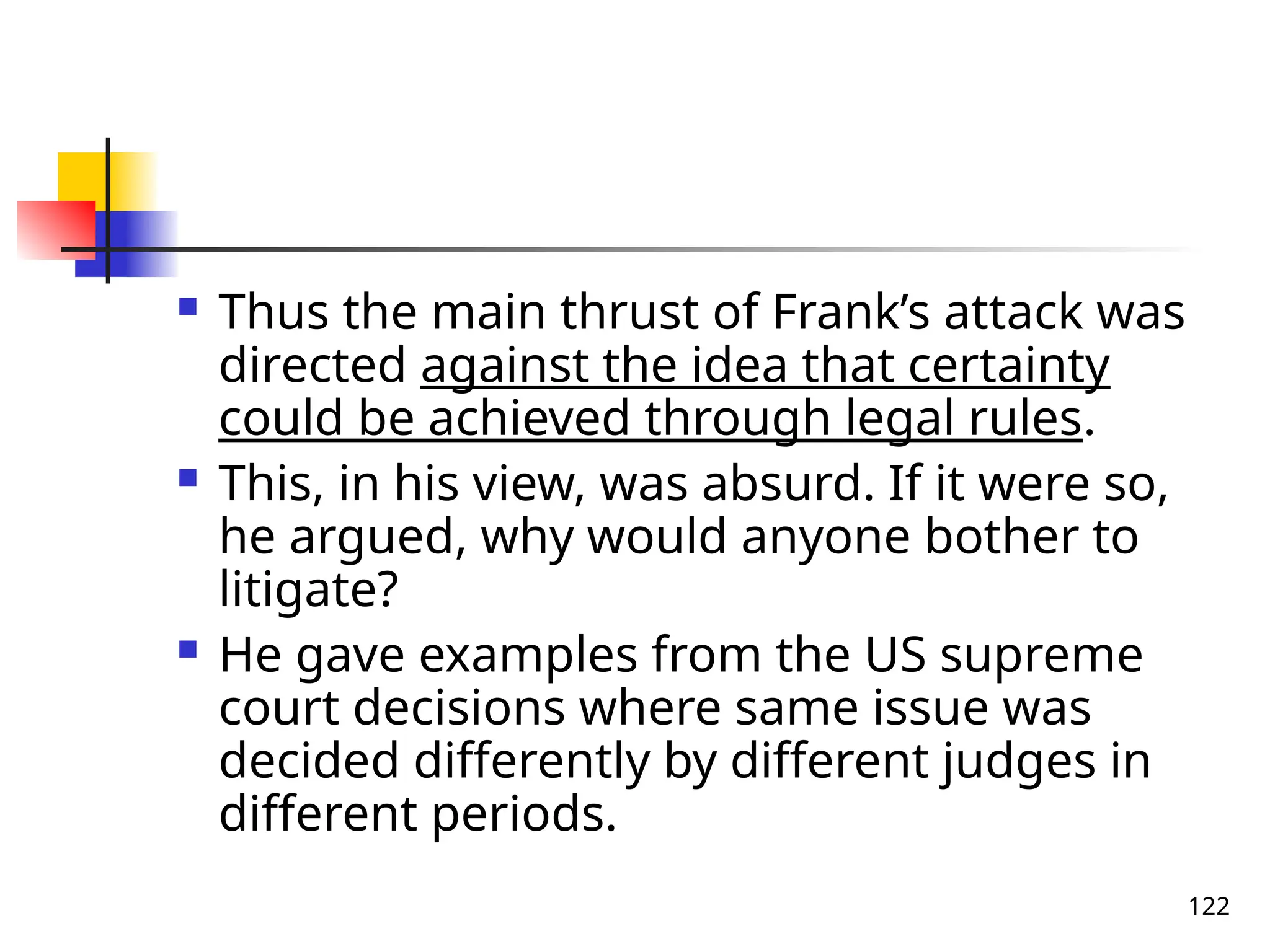 122
 Thus the main thrust of Frank’s attack was
directed against the idea that certainty
could be achieved through legal rules.
 This, in his view, was absurd. If it were so,
he argued, why would anyone bother to
litigate?
 He gave examples from the US supreme
court decisions where same issue was
decided differently by different judges in
different periods.
 