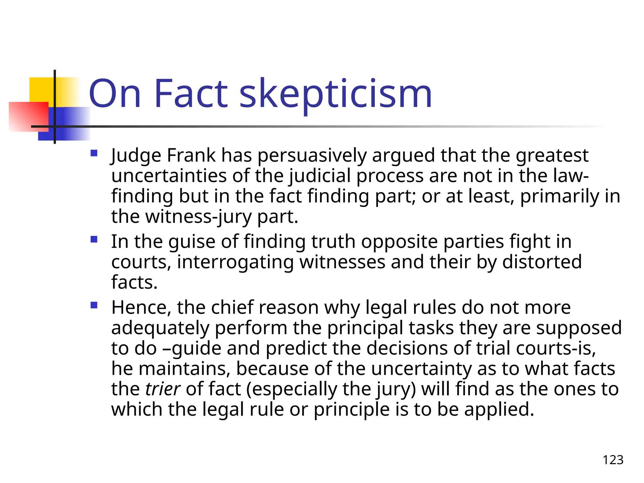 123
On Fact skepticism
 Judge Frank has persuasively argued that the greatest
uncertainties of the judicial process are not in the law-
finding but in the fact finding part; or at least, primarily in
the witness-jury part.
 In the guise of finding truth opposite parties fight in
courts, interrogating witnesses and their by distorted
facts.
 Hence, the chief reason why legal rules do not more
adequately perform the principal tasks they are supposed
to do –guide and predict the decisions of trial courts-is,
he maintains, because of the uncertainty as to what facts
the trier of fact (especially the jury) will find as the ones to
which the legal rule or principle is to be applied.
 