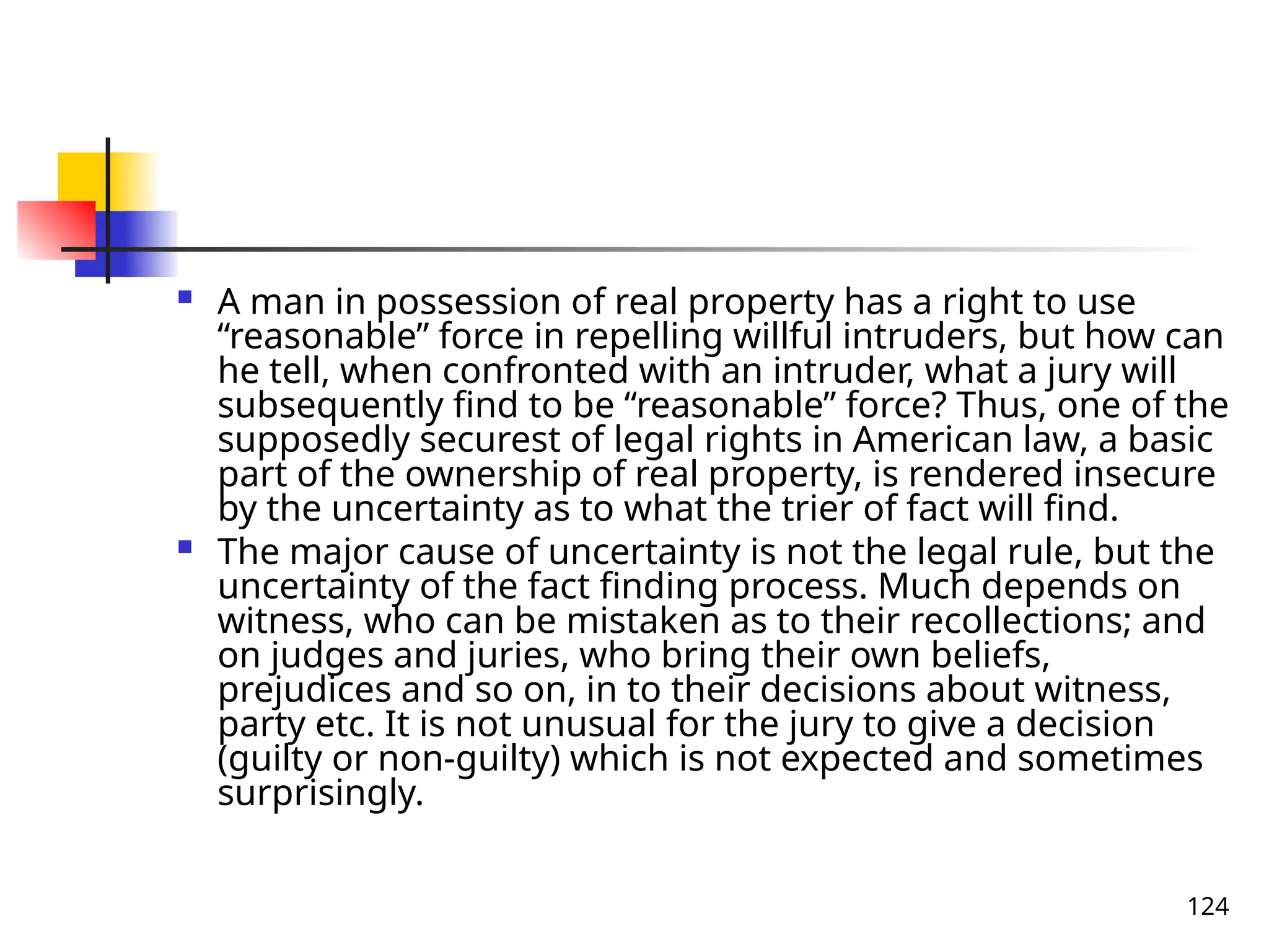 124
 A man in possession of real property has a right to use
“reasonable” force in repelling willful intruders, but how can
he tell, when confronted with an intruder, what a jury will
subsequently find to be “reasonable” force? Thus, one of the
supposedly securest of legal rights in American law, a basic
part of the ownership of real property, is rendered insecure
by the uncertainty as to what the trier of fact will find.
 The major cause of uncertainty is not the legal rule, but the
uncertainty of the fact finding process. Much depends on
witness, who can be mistaken as to their recollections; and
on judges and juries, who bring their own beliefs,
prejudices and so on, in to their decisions about witness,
party etc. It is not unusual for the jury to give a decision
(guilty or non-guilty) which is not expected and sometimes
surprisingly.
 