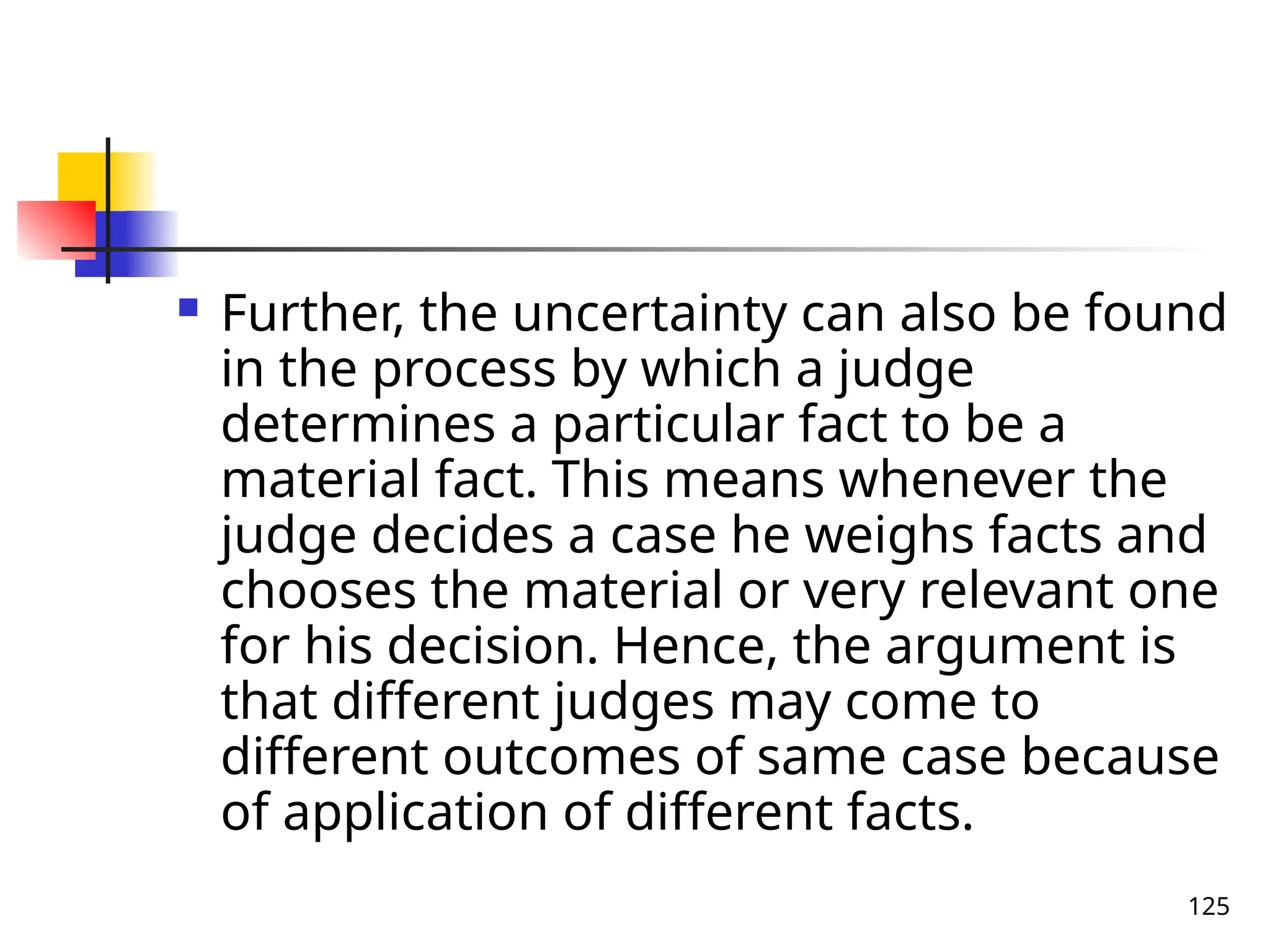 125
 Further, the uncertainty can also be found
in the process by which a judge
determines a particular fact to be a
material fact. This means whenever the
judge decides a case he weighs facts and
chooses the material or very relevant one
for his decision. Hence, the argument is
that different judges may come to
different outcomes of same case because
of application of different facts.
 