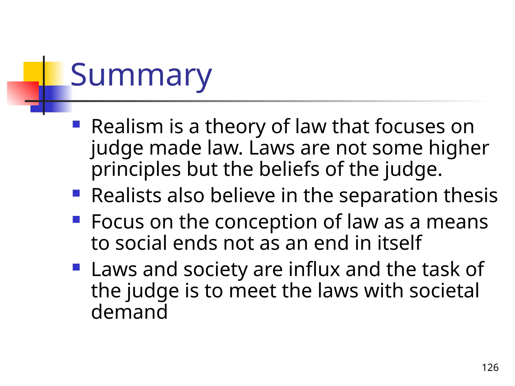 126
Summary
 Realism is a theory of law that focuses on
judge made law. Laws are not some higher
principles but the beliefs of the judge.
 Realists also believe in the separation thesis
 Focus on the conception of law as a means
to social ends not as an end in itself
 Laws and society are influx and the task of
the judge is to meet the laws with societal
demand
 