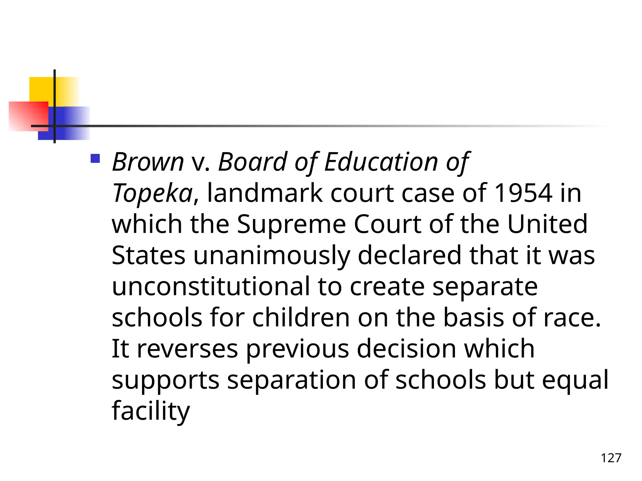 127
 Brown v. Board of Education of
Topeka, landmark court case of 1954 in
which the Supreme Court of the United
States unanimously declared that it was
unconstitutional to create separate
schools for children on the basis of race.
It reverses previous decision which
supports separation of schools but equal
facility
 