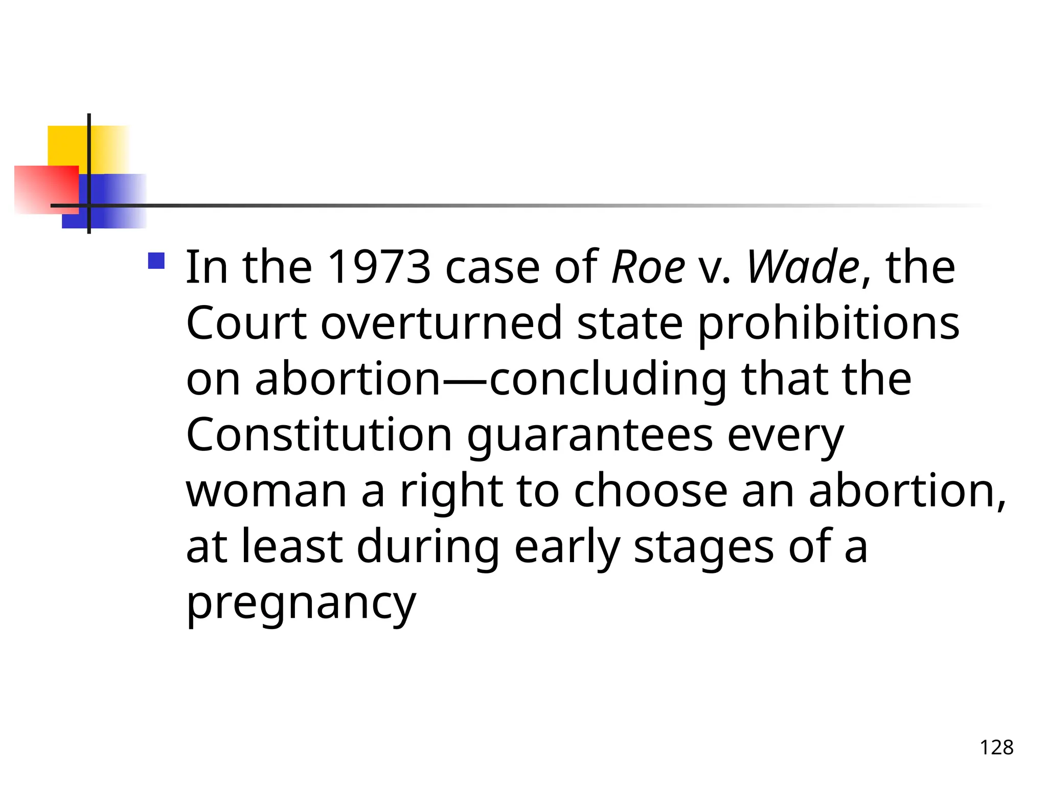 128
 In the 1973 case of Roe v. Wade, the
Court overturned state prohibitions
on abortion—concluding that the
Constitution guarantees every
woman a right to choose an abortion,
at least during early stages of a
pregnancy
 
