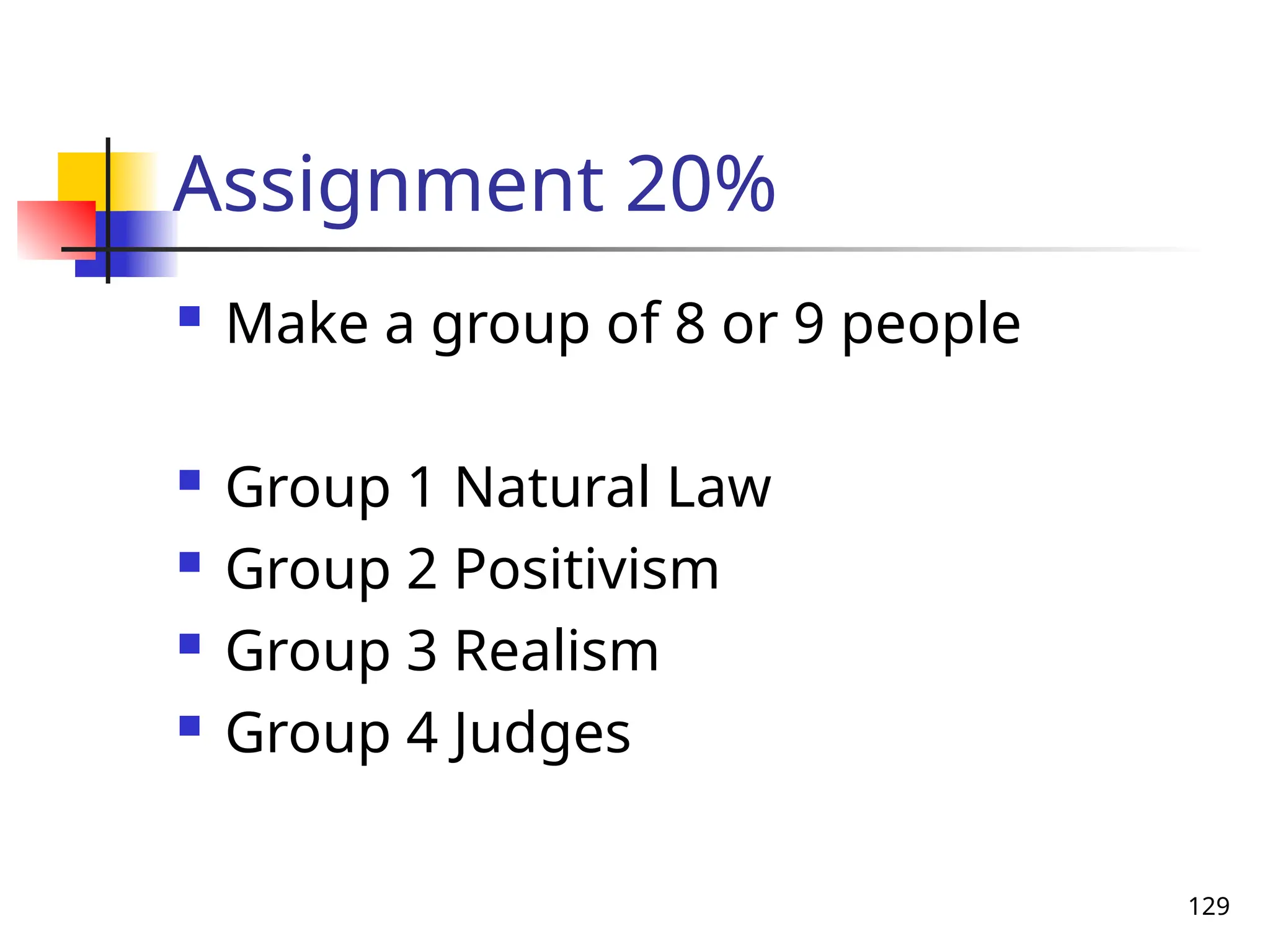 129
Assignment 20%
 Make a group of 8 or 9 people
 Group 1 Natural Law
 Group 2 Positivism
 Group 3 Realism
 Group 4 Judges
 
