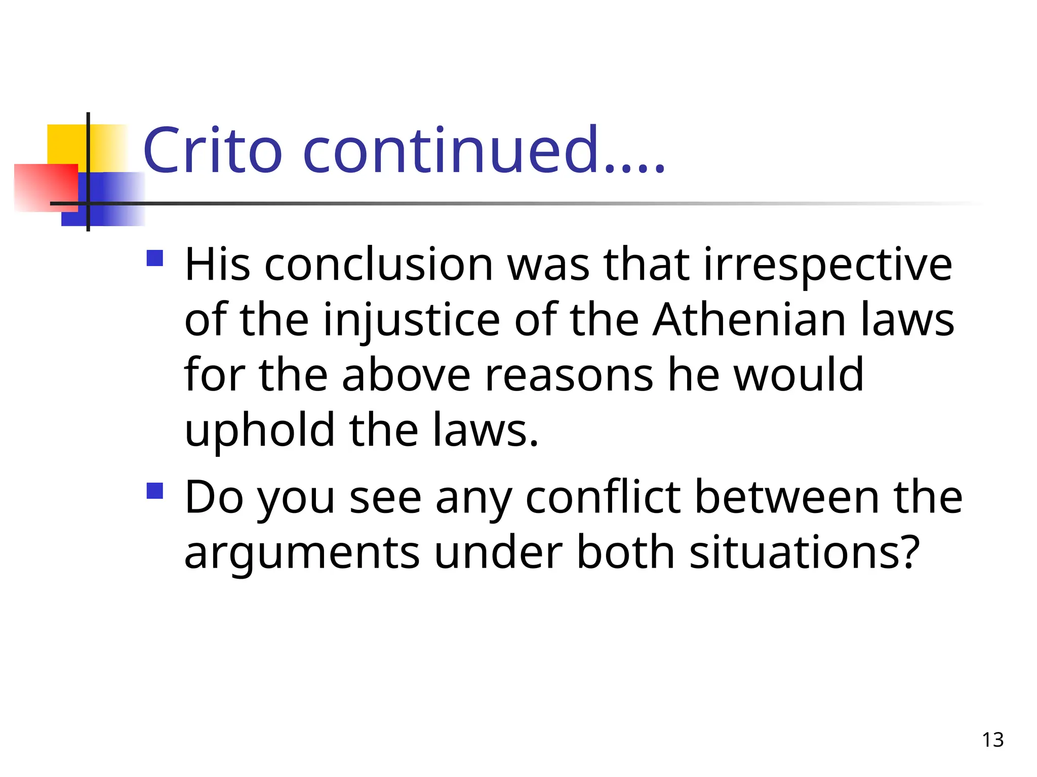 13
Crito continued….
 His conclusion was that irrespective
of the injustice of the Athenian laws
for the above reasons he would
uphold the laws.
 Do you see any conflict between the
arguments under both situations?
 