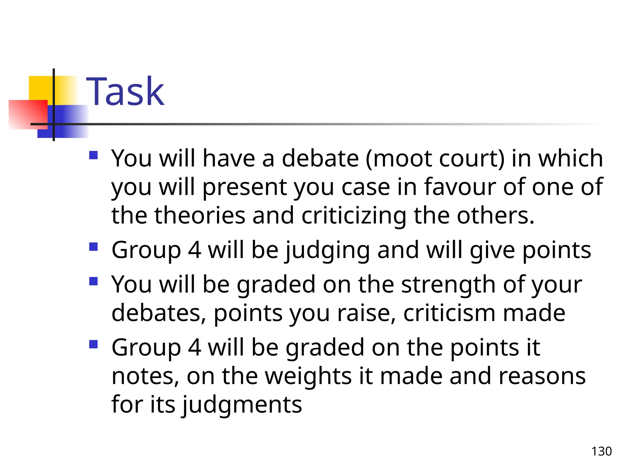 130
Task
 You will have a debate (moot court) in which
you will present you case in favour of one of
the theories and criticizing the others.
 Group 4 will be judging and will give points
 You will be graded on the strength of your
debates, points you raise, criticism made
 Group 4 will be graded on the points it
notes, on the weights it made and reasons
for its judgments
 