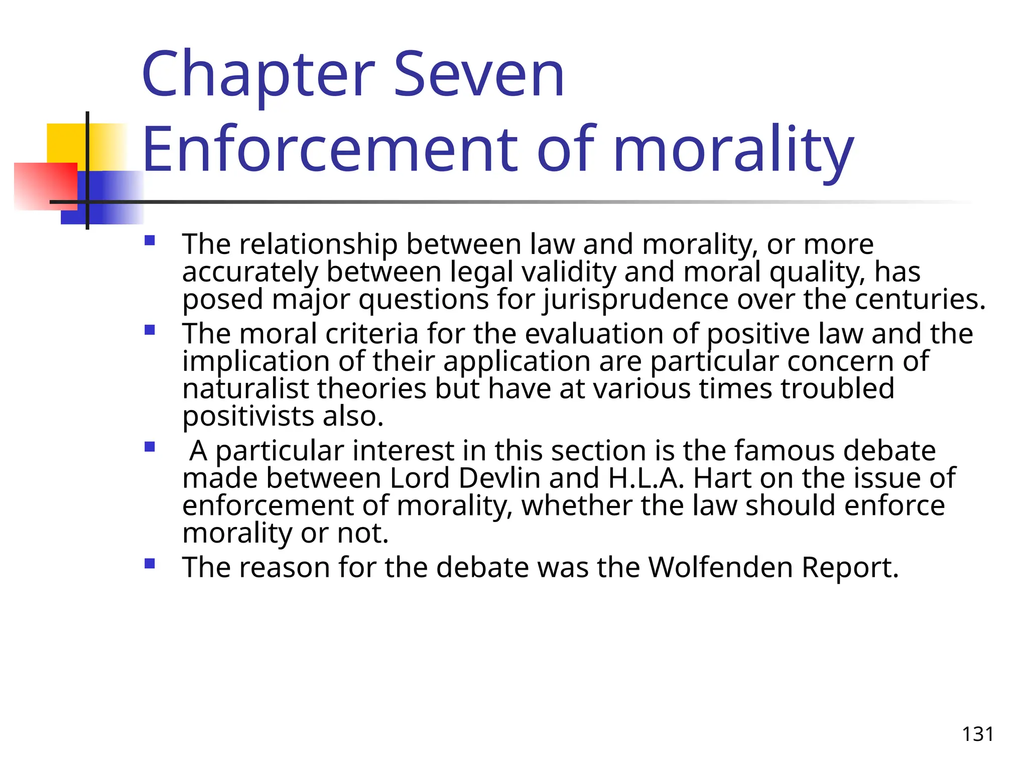 131
Chapter Seven
Enforcement of morality
 The relationship between law and morality, or more
accurately between legal validity and moral quality, has
posed major questions for jurisprudence over the centuries.
 The moral criteria for the evaluation of positive law and the
implication of their application are particular concern of
naturalist theories but have at various times troubled
positivists also.
 A particular interest in this section is the famous debate
made between Lord Devlin and H.L.A. Hart on the issue of
enforcement of morality, whether the law should enforce
morality or not.
 The reason for the debate was the Wolfenden Report.
 