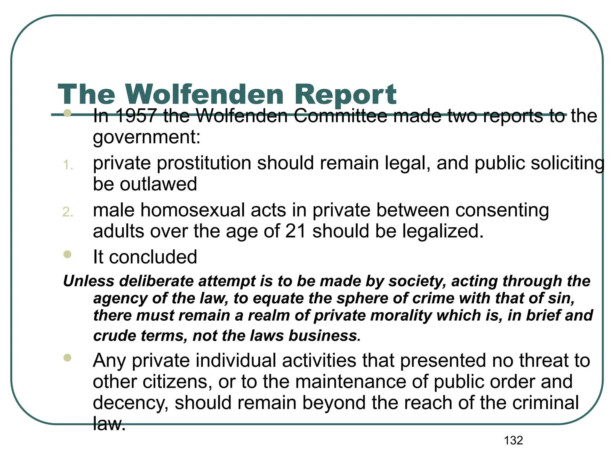132
The Wolfenden Report
 In 1957 the Wolfenden Committee made two reports to the
government:
1. private prostitution should remain legal, and public soliciting
be outlawed
2. male homosexual acts in private between consenting
adults over the age of 21 should be legalized.
 It concluded
Unless deliberate attempt is to be made by society, acting through the
agency of the law, to equate the sphere of crime with that of sin,
there must remain a realm of private morality which is, in brief and
crude terms, not the laws business.
 Any private individual activities that presented no threat to
other citizens, or to the maintenance of public order and
decency, should remain beyond the reach of the criminal
law.
 