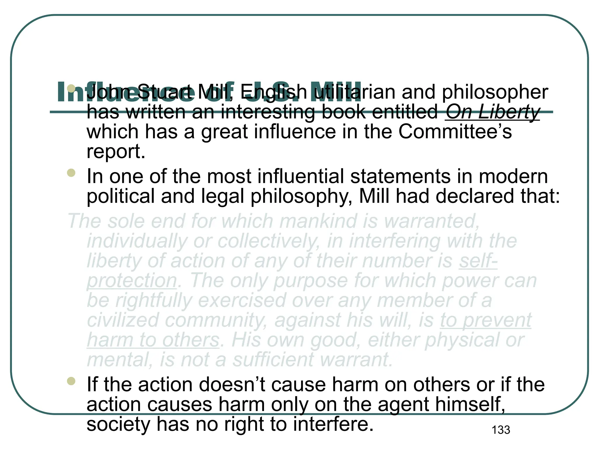 133
Influence of J.S. Mill
 John Stuart Mill, English utilitarian and philosopher
has written an interesting book entitled On Liberty
which has a great influence in the Committee’s
report.
 In one of the most influential statements in modern
political and legal philosophy, Mill had declared that:
The sole end for which mankind is warranted,
individually or collectively, in interfering with the
liberty of action of any of their number is self-
protection. The only purpose for which power can
be rightfully exercised over any member of a
civilized community, against his will, is to prevent
harm to others. His own good, either physical or
mental, is not a sufficient warrant.
 If the action doesn’t cause harm on others or if the
action causes harm only on the agent himself,
society has no right to interfere.
 