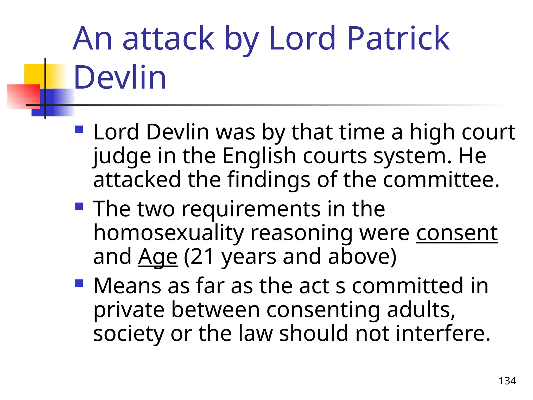 134
An attack by Lord Patrick
Devlin
 Lord Devlin was by that time a high court
judge in the English courts system. He
attacked the findings of the committee.
 The two requirements in the
homosexuality reasoning were consent
and Age (21 years and above)
 Means as far as the act s committed in
private between consenting adults,
society or the law should not interfere.
 