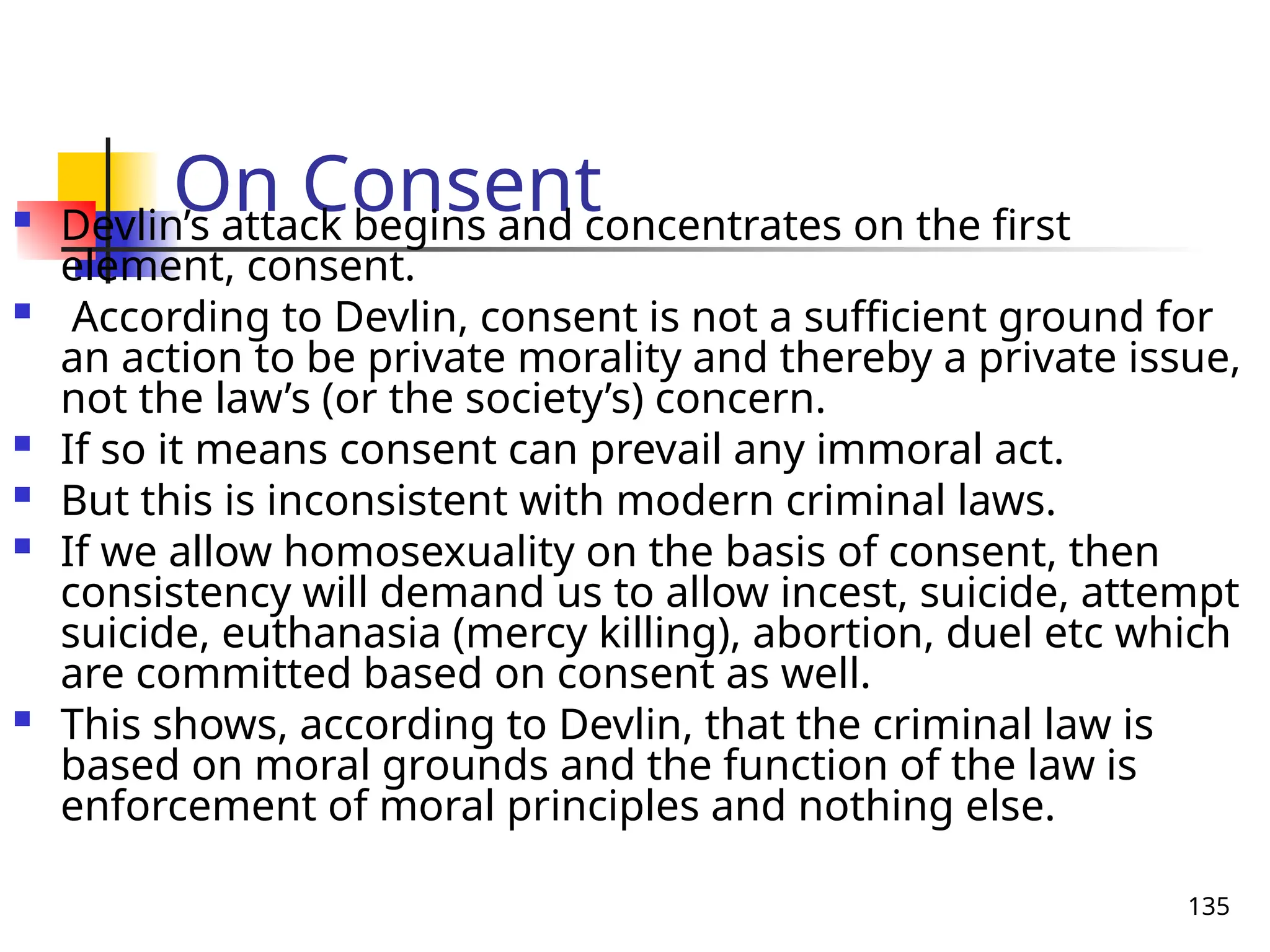 135
On Consent
 Devlin’s attack begins and concentrates on the first
element, consent.
 According to Devlin, consent is not a sufficient ground for
an action to be private morality and thereby a private issue,
not the law’s (or the society’s) concern.
 If so it means consent can prevail any immoral act.
 But this is inconsistent with modern criminal laws.
 If we allow homosexuality on the basis of consent, then
consistency will demand us to allow incest, suicide, attempt
suicide, euthanasia (mercy killing), abortion, duel etc which
are committed based on consent as well.
 This shows, according to Devlin, that the criminal law is
based on moral grounds and the function of the law is
enforcement of moral principles and nothing else.
 