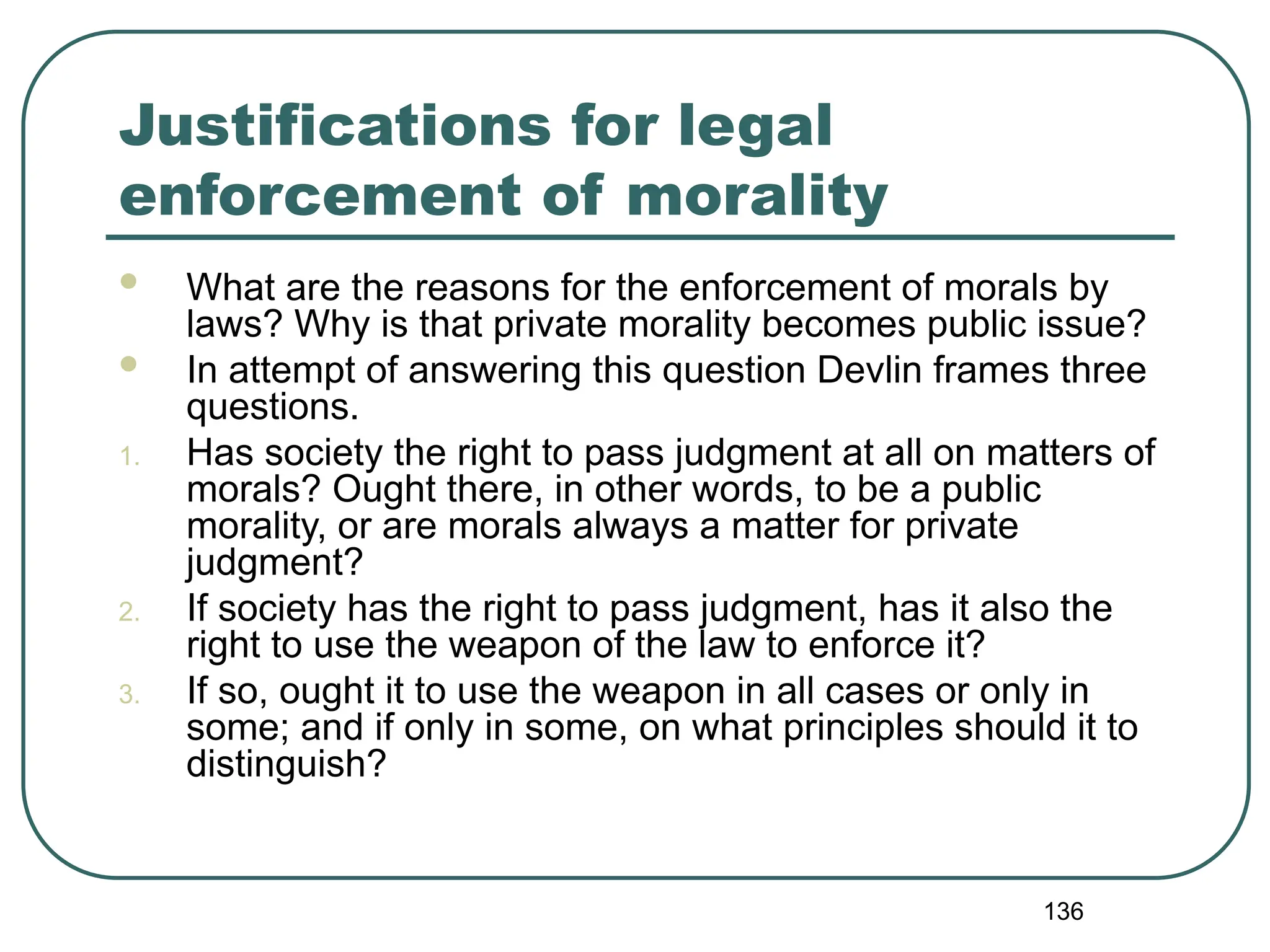 136
Justifications for legal
enforcement of morality
 What are the reasons for the enforcement of morals by
laws? Why is that private morality becomes public issue?
 In attempt of answering this question Devlin frames three
questions.
1. Has society the right to pass judgment at all on matters of
morals? Ought there, in other words, to be a public
morality, or are morals always a matter for private
judgment?
2. If society has the right to pass judgment, has it also the
right to use the weapon of the law to enforce it?
3. If so, ought it to use the weapon in all cases or only in
some; and if only in some, on what principles should it to
distinguish?
 