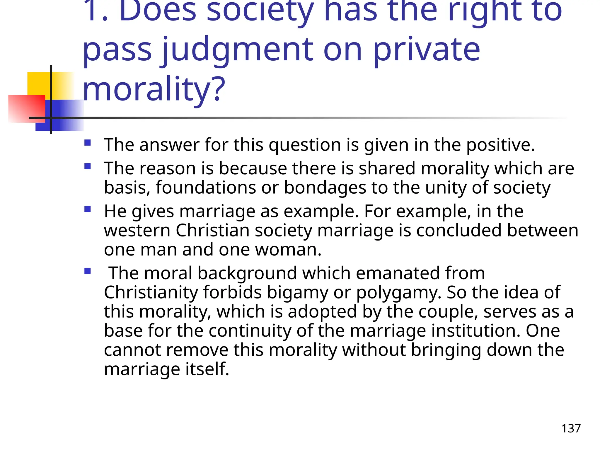 137
1. Does society has the right to
pass judgment on private
morality?
 The answer for this question is given in the positive.
 The reason is because there is shared morality which are
basis, foundations or bondages to the unity of society
 He gives marriage as example. For example, in the
western Christian society marriage is concluded between
one man and one woman.
 The moral background which emanated from
Christianity forbids bigamy or polygamy. So the idea of
this morality, which is adopted by the couple, serves as a
base for the continuity of the marriage institution. One
cannot remove this morality without bringing down the
marriage itself.
 