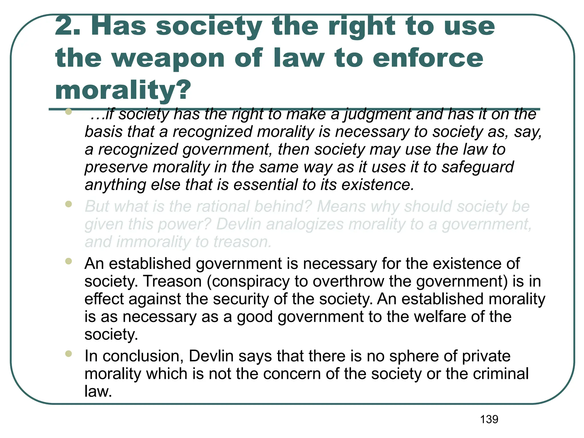 139
2. Has society the right to use
the weapon of law to enforce
morality?
 …if society has the right to make a judgment and has it on the
basis that a recognized morality is necessary to society as, say,
a recognized government, then society may use the law to
preserve morality in the same way as it uses it to safeguard
anything else that is essential to its existence.
 But what is the rational behind? Means why should society be
given this power? Devlin analogizes morality to a government,
and immorality to treason.
 An established government is necessary for the existence of
society. Treason (conspiracy to overthrow the government) is in
effect against the security of the society. An established morality
is as necessary as a good government to the welfare of the
society.
 In conclusion, Devlin says that there is no sphere of private
morality which is not the concern of the society or the criminal
law.
 