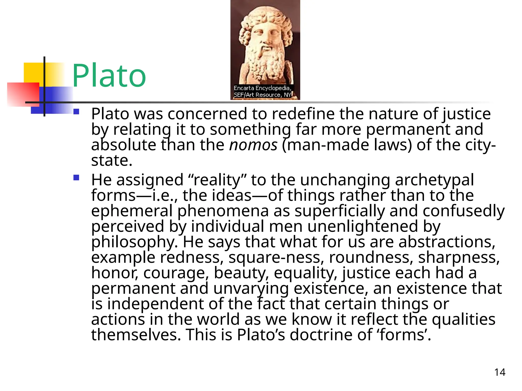 14
Plato
 Plato was concerned to redefine the nature of justice
by relating it to something far more permanent and
absolute than the nomos (man-made laws) of the city-
state.
 He assigned “reality” to the unchanging archetypal
forms—i.e., the ideas—of things rather than to the
ephemeral phenomena as superficially and confusedly
perceived by individual men unenlightened by
philosophy. He says that what for us are abstractions,
example redness, square-ness, roundness, sharpness,
honor, courage, beauty, equality, justice each had a
permanent and unvarying existence, an existence that
is independent of the fact that certain things or
actions in the world as we know it reflect the qualities
themselves. This is Plato’s doctrine of ‘forms’.
 