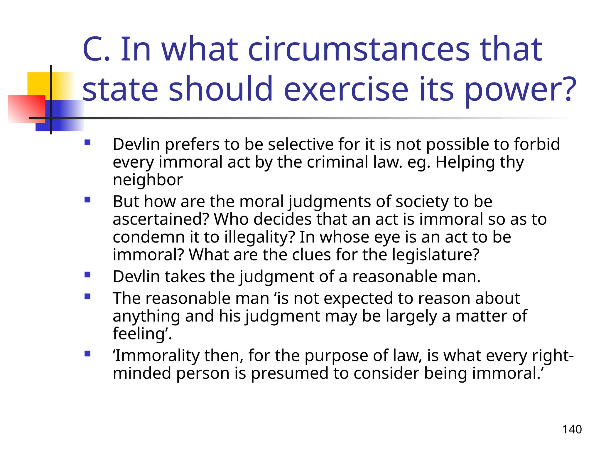 140
C. In what circumstances that
state should exercise its power?
 Devlin prefers to be selective for it is not possible to forbid
every immoral act by the criminal law. eg. Helping thy
neighbor
 But how are the moral judgments of society to be
ascertained? Who decides that an act is immoral so as to
condemn it to illegality? In whose eye is an act to be
immoral? What are the clues for the legislature?
 Devlin takes the judgment of a reasonable man.
 The reasonable man ‘is not expected to reason about
anything and his judgment may be largely a matter of
feeling’.
 ‘Immorality then, for the purpose of law, is what every right-
minded person is presumed to consider being immoral.’
 