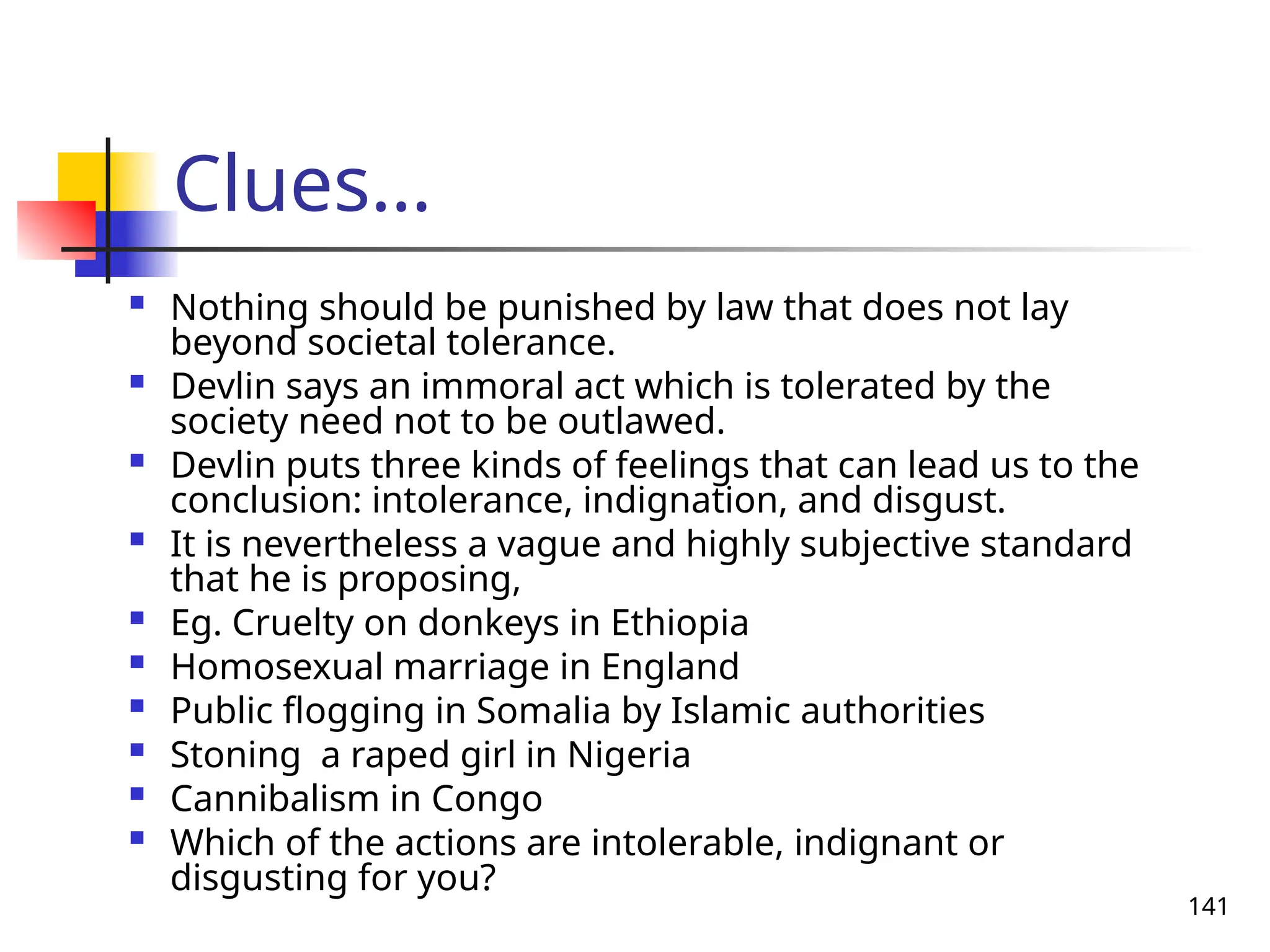 141
Clues…
 Nothing should be punished by law that does not lay
beyond societal tolerance.
 Devlin says an immoral act which is tolerated by the
society need not to be outlawed.
 Devlin puts three kinds of feelings that can lead us to the
conclusion: intolerance, indignation, and disgust.
 It is nevertheless a vague and highly subjective standard
that he is proposing,
 Eg. Cruelty on donkeys in Ethiopia
 Homosexual marriage in England
 Public flogging in Somalia by Islamic authorities
 Stoning a raped girl in Nigeria
 Cannibalism in Congo
 Which of the actions are intolerable, indignant or
disgusting for you?
 