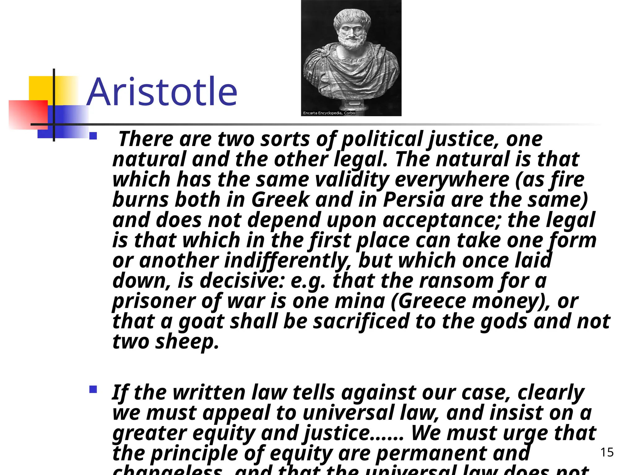 15
Aristotle
 There are two sorts of political justice, one
natural and the other legal. The natural is that
which has the same validity everywhere (as fire
burns both in Greek and in Persia are the same)
and does not depend upon acceptance; the legal
is that which in the first place can take one form
or another indifferently, but which once laid
down, is decisive: e.g. that the ransom for a
prisoner of war is one mina (Greece money), or
that a goat shall be sacrificed to the gods and not
two sheep.
 If the written law tells against our case, clearly
we must appeal to universal law, and insist on a
greater equity and justice…… We must urge that
the principle of equity are permanent and
 