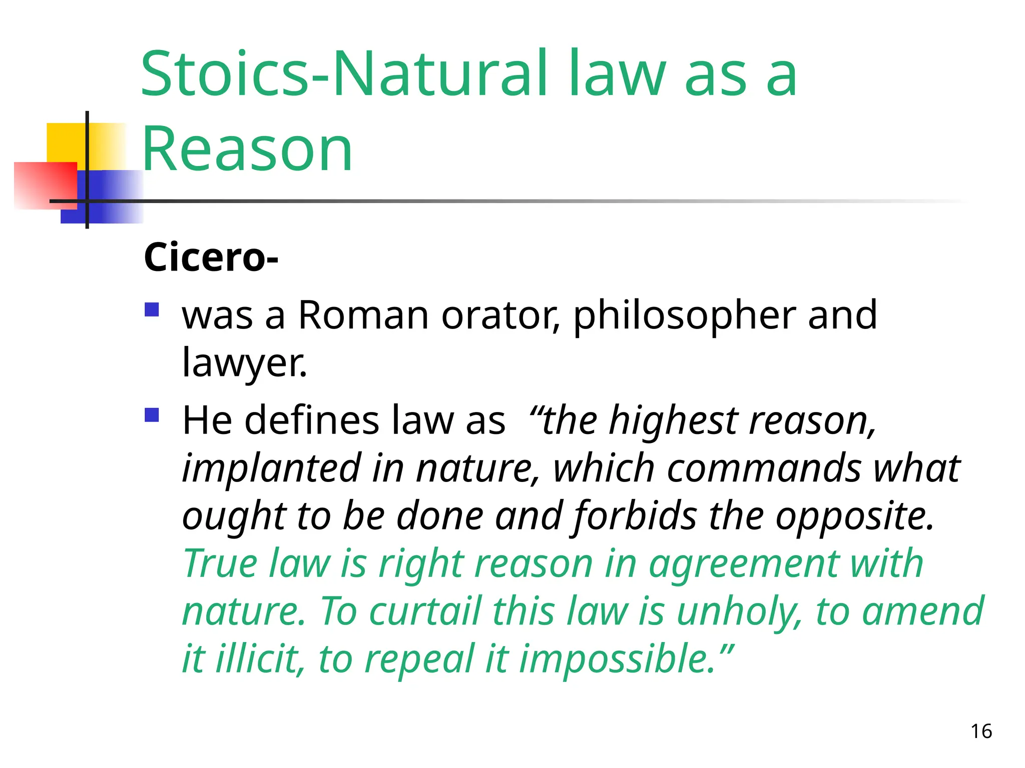 16
Stoics-Natural law as a
Reason
Cicero-
 was a Roman orator, philosopher and
lawyer.
 He defines law as “the highest reason,
implanted in nature, which commands what
ought to be done and forbids the opposite.
True law is right reason in agreement with
nature. To curtail this law is unholy, to amend
it illicit, to repeal it impossible.”
 