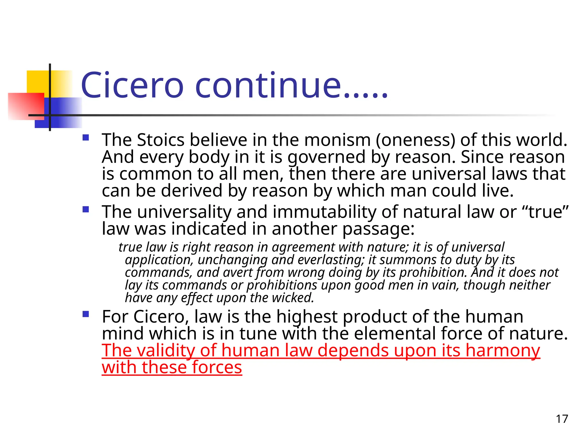 17
Cicero continue…..
 The Stoics believe in the monism (oneness) of this world.
And every body in it is governed by reason. Since reason
is common to all men, then there are universal laws that
can be derived by reason by which man could live.
 The universality and immutability of natural law or “true”
law was indicated in another passage:
true law is right reason in agreement with nature; it is of universal
application, unchanging and everlasting; it summons to duty by its
commands, and avert from wrong doing by its prohibition. And it does not
lay its commands or prohibitions upon good men in vain, though neither
have any effect upon the wicked.
 For Cicero, law is the highest product of the human
mind which is in tune with the elemental force of nature.
The validity of human law depends upon its harmony
with these forces
 