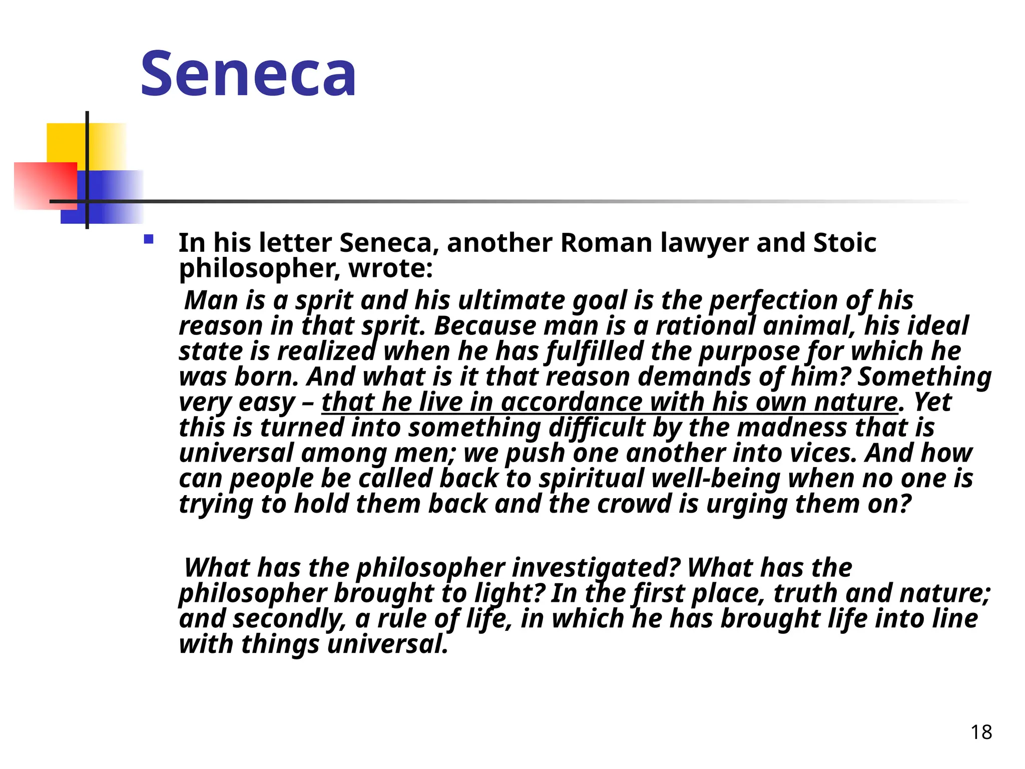 18
Seneca
 In his letter Seneca, another Roman lawyer and Stoic
philosopher, wrote:
Man is a sprit and his ultimate goal is the perfection of his
reason in that sprit. Because man is a rational animal, his ideal
state is realized when he has fulfilled the purpose for which he
was born. And what is it that reason demands of him? Something
very easy – that he live in accordance with his own nature. Yet
this is turned into something difficult by the madness that is
universal among men; we push one another into vices. And how
can people be called back to spiritual well-being when no one is
trying to hold them back and the crowd is urging them on?
What has the philosopher investigated? What has the
philosopher brought to light? In the first place, truth and nature;
and secondly, a rule of life, in which he has brought life into line
with things universal.
 