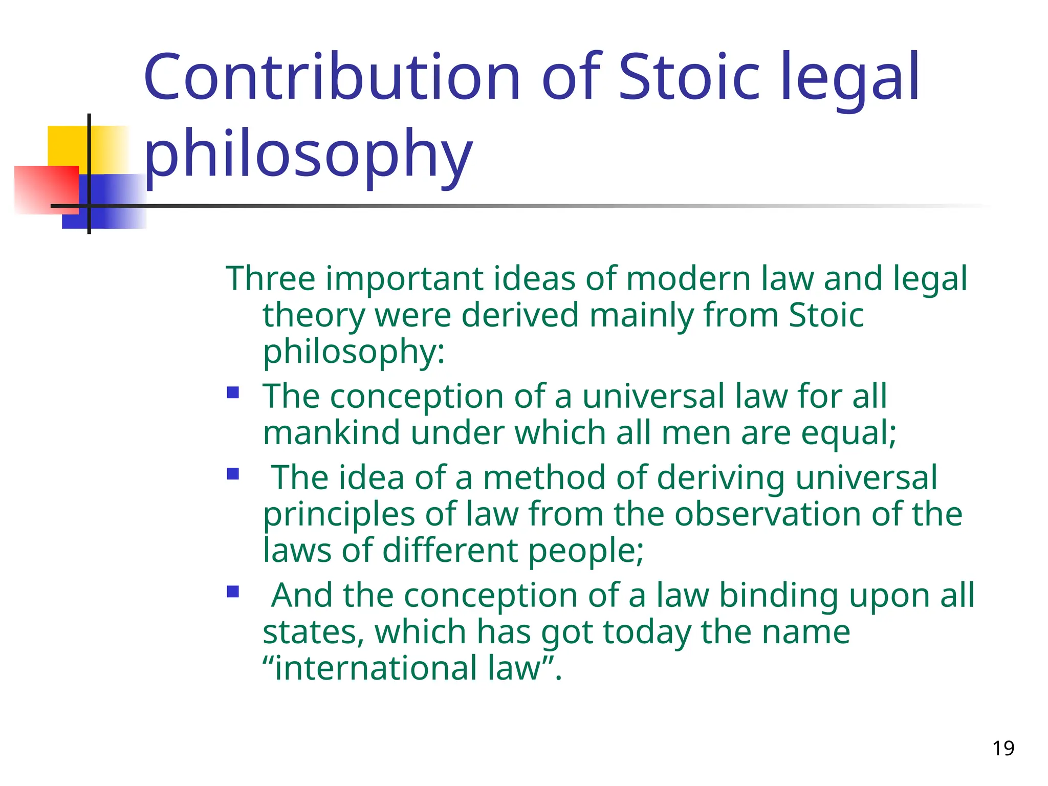 19
Contribution of Stoic legal
philosophy
Three important ideas of modern law and legal
theory were derived mainly from Stoic
philosophy:
 The conception of a universal law for all
mankind under which all men are equal;
 The idea of a method of deriving universal
principles of law from the observation of the
laws of different people;
 And the conception of a law binding upon all
states, which has got today the name
“international law”.
 