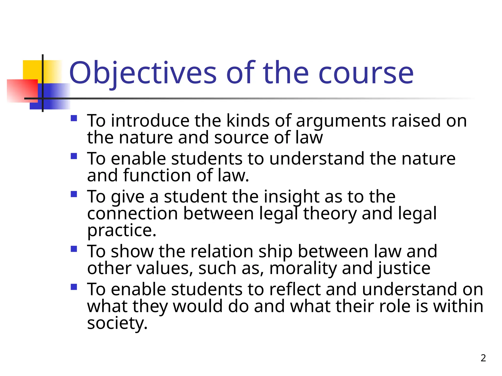 2
Objectives of the course
 To introduce the kinds of arguments raised on
the nature and source of law
 To enable students to understand the nature
and function of law.
 To give a student the insight as to the
connection between legal theory and legal
practice.
 To show the relation ship between law and
other values, such as, morality and justice
 To enable students to reflect and understand on
what they would do and what their role is within
society.
 