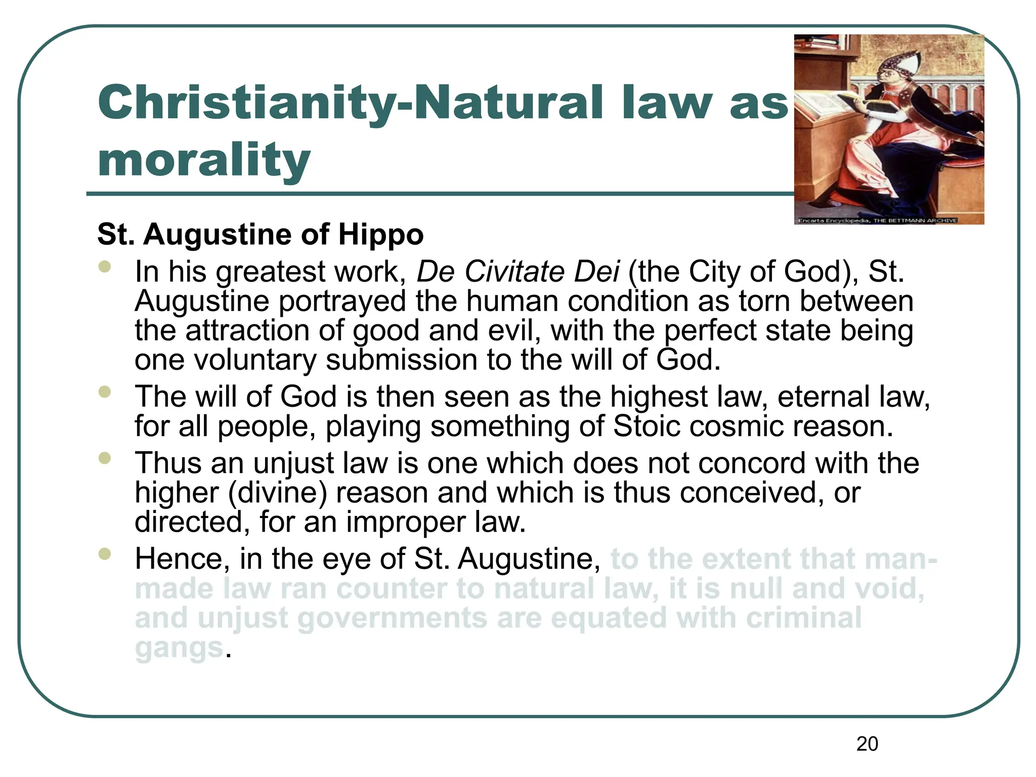 20
Christianity-Natural law as
morality
St. Augustine of Hippo
 In his greatest work, De Civitate Dei (the City of God), St.
Augustine portrayed the human condition as torn between
the attraction of good and evil, with the perfect state being
one voluntary submission to the will of God.
 The will of God is then seen as the highest law, eternal law,
for all people, playing something of Stoic cosmic reason.
 Thus an unjust law is one which does not concord with the
higher (divine) reason and which is thus conceived, or
directed, for an improper law.
 Hence, in the eye of St. Augustine, to the extent that man-
made law ran counter to natural law, it is null and void,
and unjust governments are equated with criminal
gangs.
 