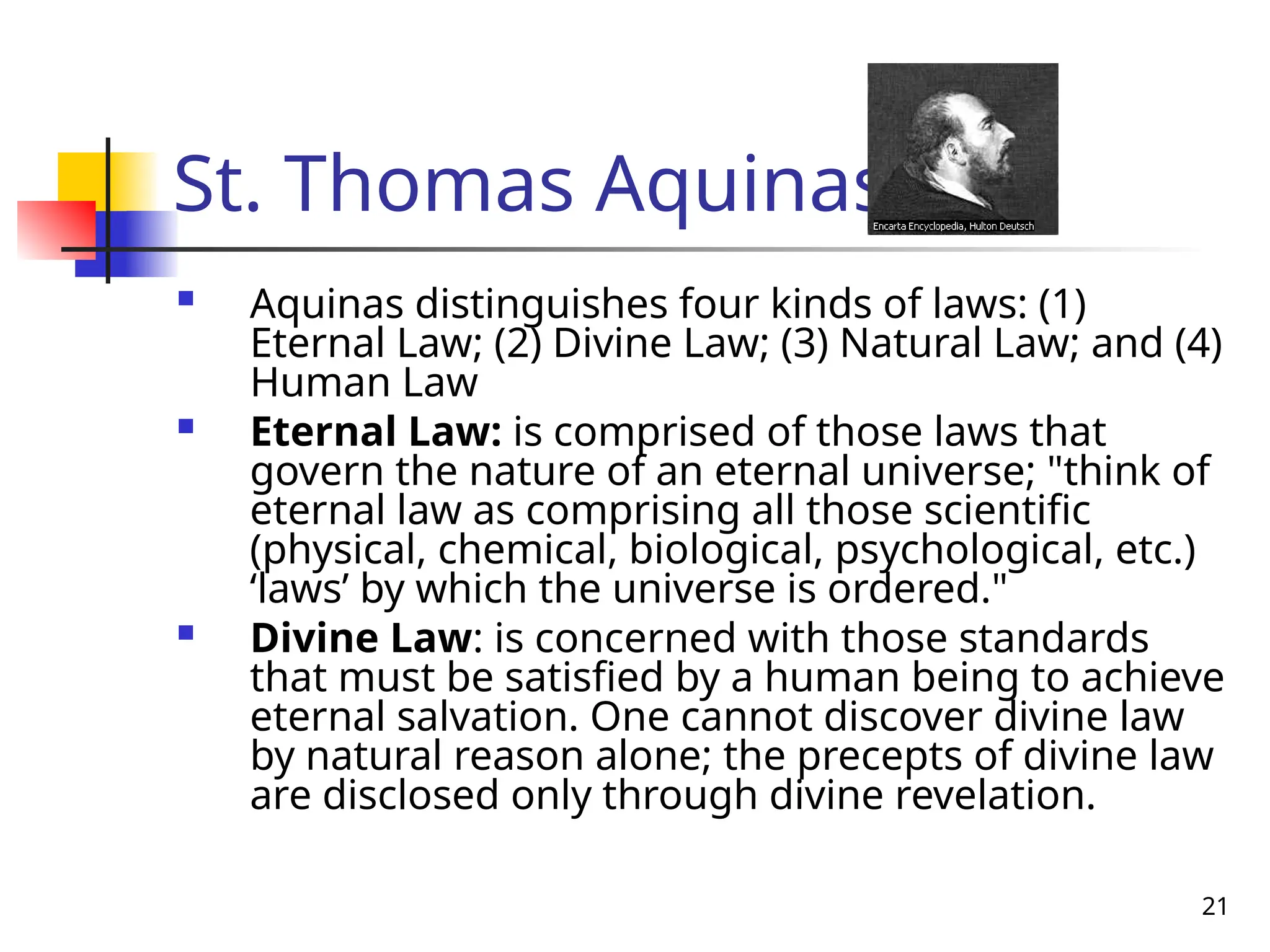 21
St. Thomas Aquinas
 Aquinas distinguishes four kinds of laws: (1)
Eternal Law; (2) Divine Law; (3) Natural Law; and (4)
Human Law
 Eternal Law: is comprised of those laws that
govern the nature of an eternal universe; "think of
eternal law as comprising all those scientific
(physical, chemical, biological, psychological, etc.)
‘laws’ by which the universe is ordered."
 Divine Law: is concerned with those standards
that must be satisfied by a human being to achieve
eternal salvation. One cannot discover divine law
by natural reason alone; the precepts of divine law
are disclosed only through divine revelation.
 