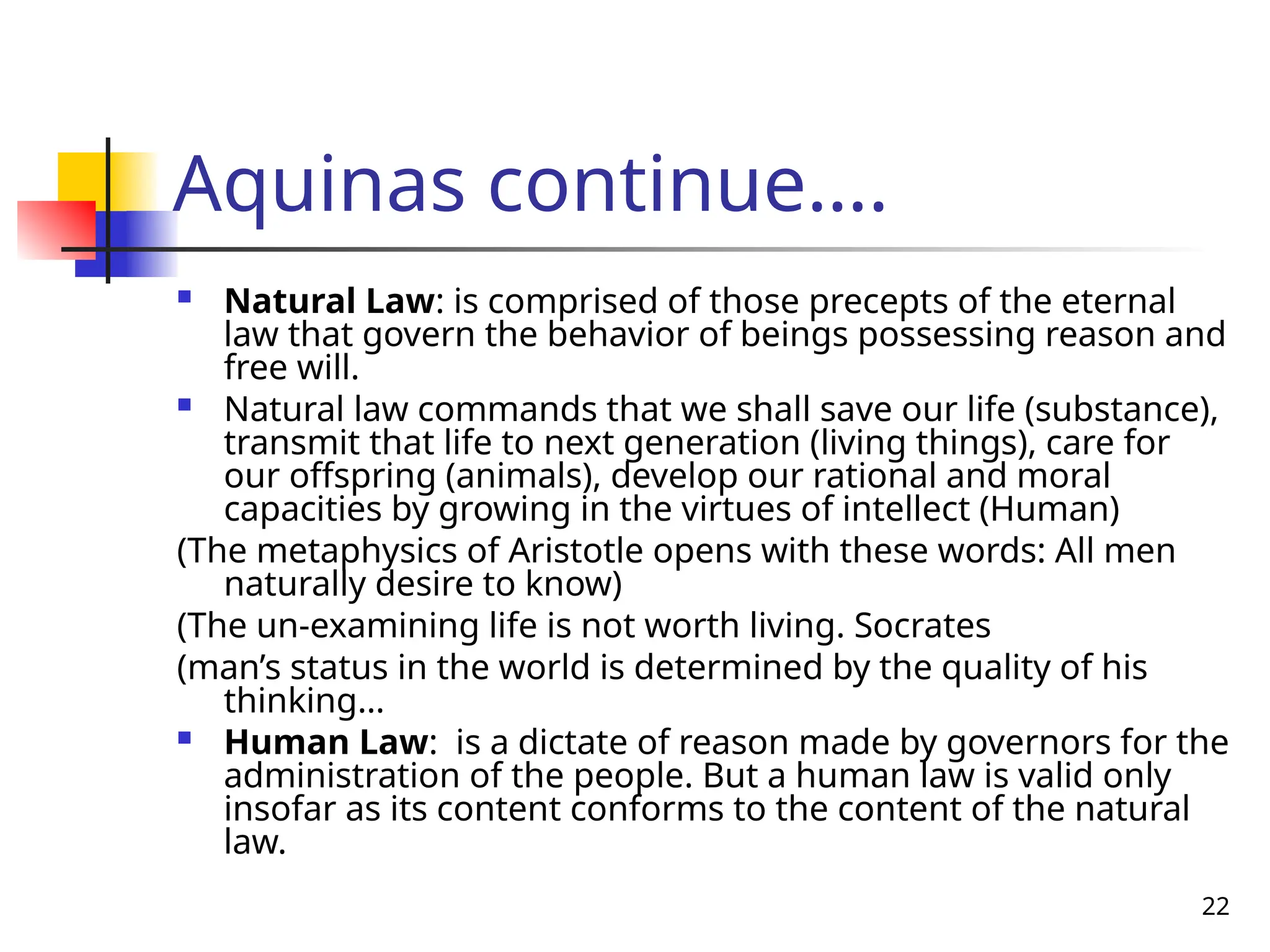 22
Aquinas continue….
 Natural Law: is comprised of those precepts of the eternal
law that govern the behavior of beings possessing reason and
free will.
 Natural law commands that we shall save our life (substance),
transmit that life to next generation (living things), care for
our offspring (animals), develop our rational and moral
capacities by growing in the virtues of intellect (Human)
(The metaphysics of Aristotle opens with these words: All men
naturally desire to know)
(The un-examining life is not worth living. Socrates
(man’s status in the world is determined by the quality of his
thinking…
 Human Law: is a dictate of reason made by governors for the
administration of the people. But a human law is valid only
insofar as its content conforms to the content of the natural
law.
 
