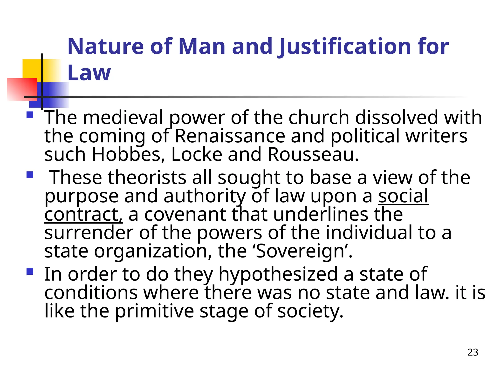 23
Nature of Man and Justification for
Law
 The medieval power of the church dissolved with
the coming of Renaissance and political writers
such Hobbes, Locke and Rousseau.
 These theorists all sought to base a view of the
purpose and authority of law upon a social
contract, a covenant that underlines the
surrender of the powers of the individual to a
state organization, the ‘Sovereign’.
 In order to do they hypothesized a state of
conditions where there was no state and law. it is
like the primitive stage of society.
 