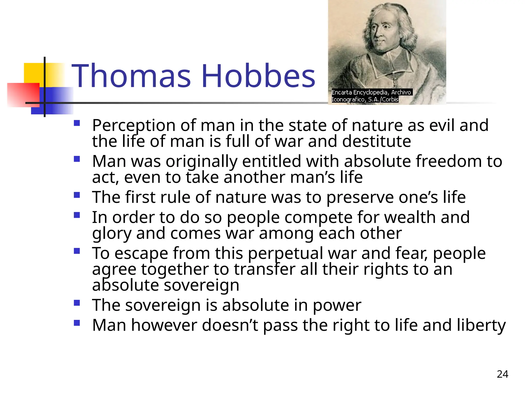 24
Thomas Hobbes
 Perception of man in the state of nature as evil and
the life of man is full of war and destitute
 Man was originally entitled with absolute freedom to
act, even to take another man’s life
 The first rule of nature was to preserve one’s life
 In order to do so people compete for wealth and
glory and comes war among each other
 To escape from this perpetual war and fear, people
agree together to transfer all their rights to an
absolute sovereign
 The sovereign is absolute in power
 Man however doesn’t pass the right to life and liberty
 