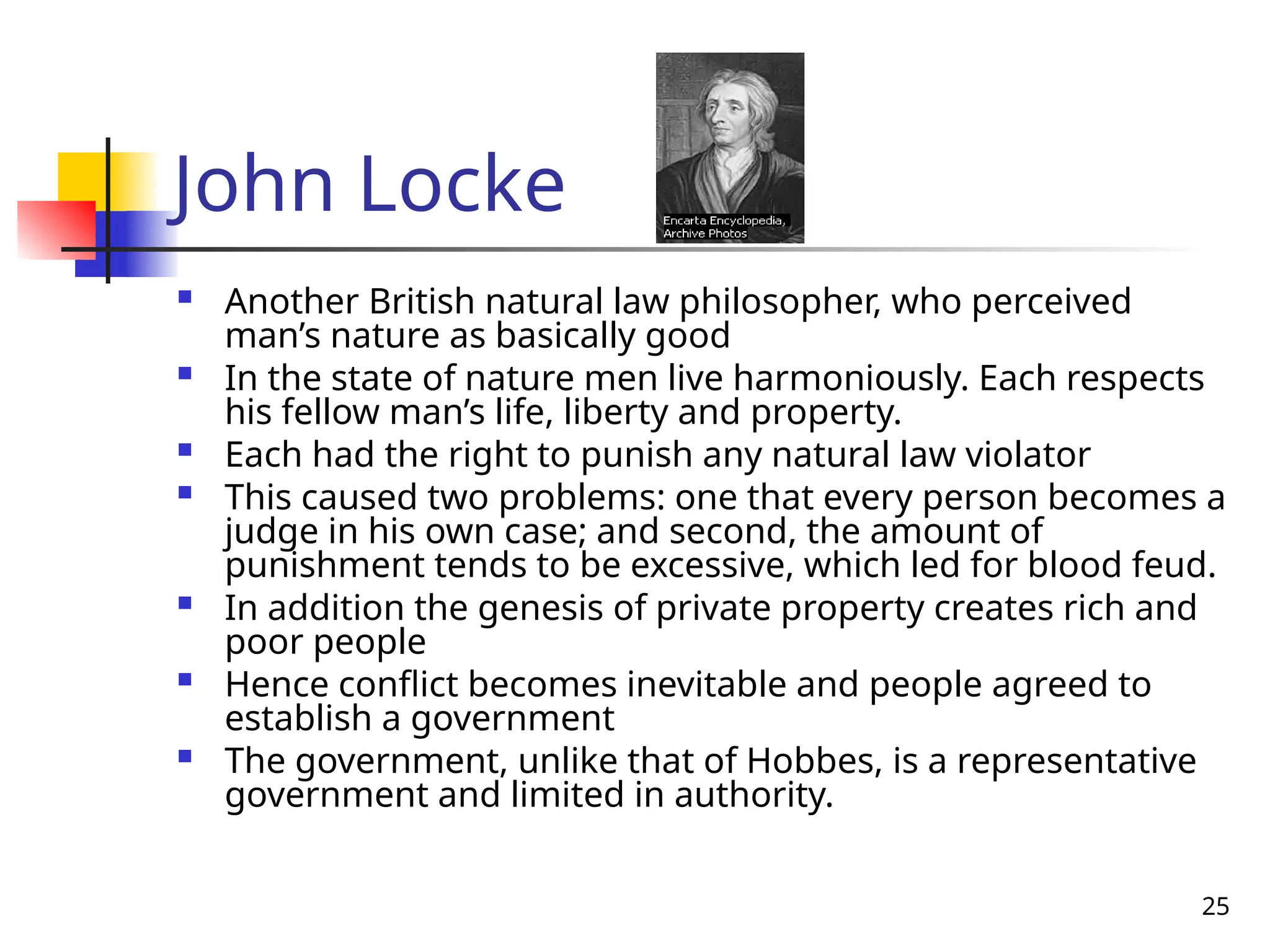 25
John Locke
 Another British natural law philosopher, who perceived
man’s nature as basically good
 In the state of nature men live harmoniously. Each respects
his fellow man’s life, liberty and property.
 Each had the right to punish any natural law violator
 This caused two problems: one that every person becomes a
judge in his own case; and second, the amount of
punishment tends to be excessive, which led for blood feud.
 In addition the genesis of private property creates rich and
poor people
 Hence conflict becomes inevitable and people agreed to
establish a government
 The government, unlike that of Hobbes, is a representative
government and limited in authority.
 