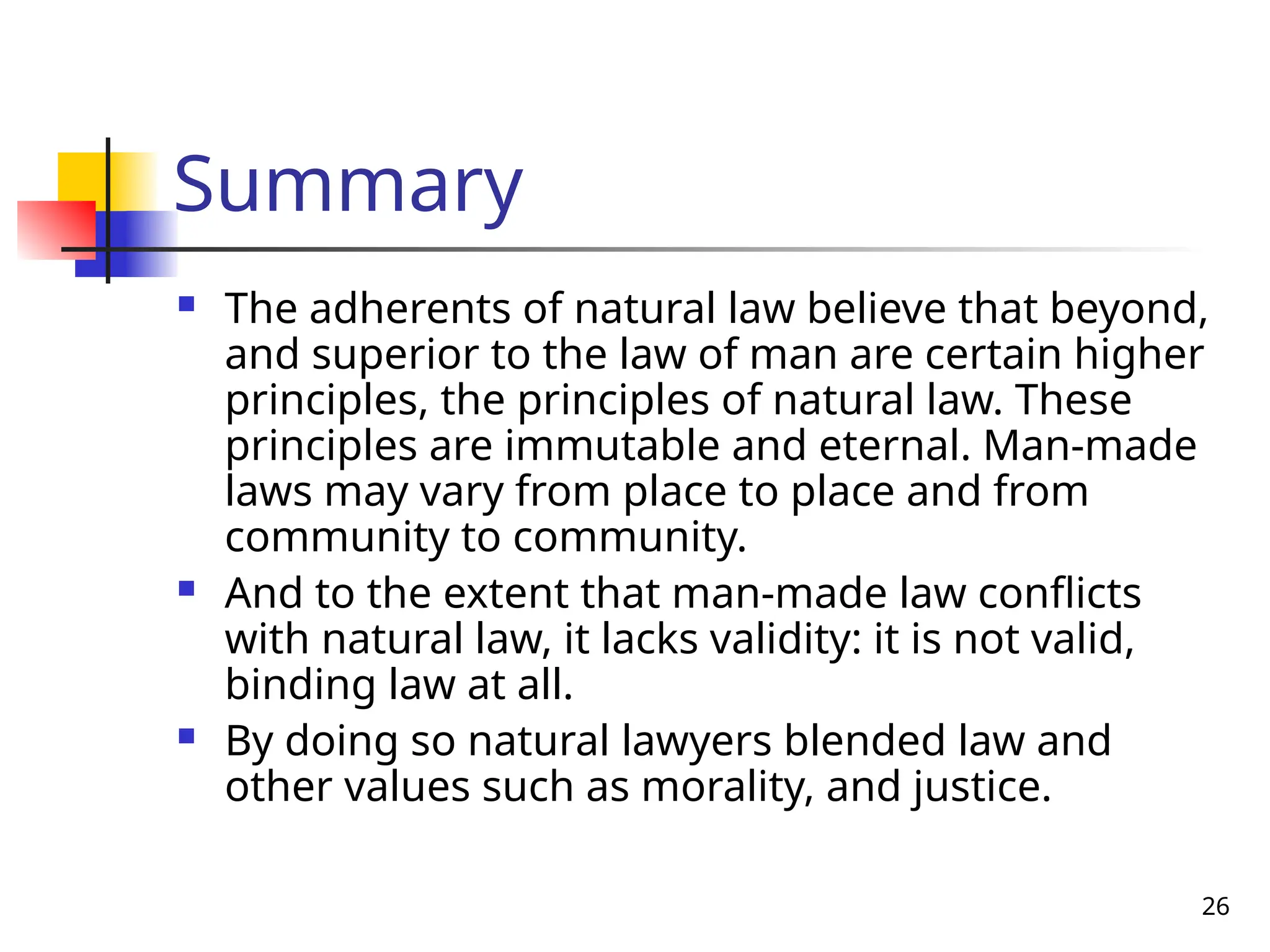26
Summary
 The adherents of natural law believe that beyond,
and superior to the law of man are certain higher
principles, the principles of natural law. These
principles are immutable and eternal. Man-made
laws may vary from place to place and from
community to community.
 And to the extent that man-made law conflicts
with natural law, it lacks validity: it is not valid,
binding law at all.
 By doing so natural lawyers blended law and
other values such as morality, and justice.
 
